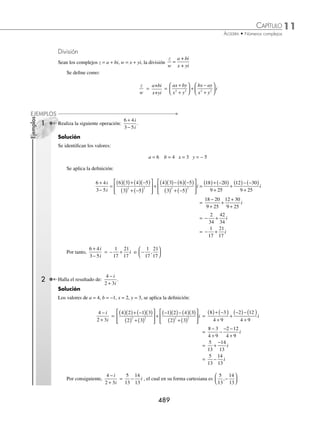 11 CAPÍTULO
MATEMÁTICAS SIMPLIFICADAS
488
(continuación)
= +
⎡
⎣
⎢
⎤
⎦
⎥ + − +
⎡
⎣
⎢
⎤
⎦
⎥
1
9
5
3
10
6 i
= +
14
5
57
10
i
EJERCICIO 116
Efectúa las siguientes operaciones:
1. (3 − 4i)(− 3 − 2i)
2. (2, 3)(1, − 1)
3. (2, 0)(3, 2)
4. (1 − i)(2, − 1)
5. 1 2
2
+
( )
i
6. 2 3 2 3
, ,
( )( )
7. Si z =
1
2
1
3
,
⎛
⎝
⎜
⎞
⎠
⎟ y w = 2 3
,
( ), determina z w
⋅
8. Si z1 =
1
2
2
,
⎛
⎝
⎜
⎞
⎠
⎟ y z2 = 0 2
,
( ), efectúa z z
1 2
⋅
9. Si w = 6 − 2i y w1 = 3i, encuentra w w
⋅ 1
10. Si z = 4 1
,−
( ) z1= 2 3
,−
( ) y z2 = −
( )
1 1
, obtén z z z
2 1
+
( )
11. Si z = 1 3
− i w =
1
3
0
,
⎛
⎝
⎜
⎞
⎠
⎟ y v = 2 + i, determina z w v
−
( )
12. Si z = 1 2
,
( ) z1 = 2 0
,
( ) y z2 =
1
2
3
4
,
⎛
⎝
⎜
⎞
⎠
⎟ , encuentra z z z
⋅ −
1 2
4
13. Si z = 1 − 3i, determina z2
14. Si w = −
⎛
⎝
⎜
⎞
⎠
⎟
2
5
1
4
, , efectúa w2
15. Si z1 = 3 + 2i y z2 = 1 − 3i, encuentra z z
1 2
2
⋅
( )
16. Si z = 1 + i y w = 1 − i, realiza z w
2 2
⋅
17. Si z i
= −
2 3, w i
= −
1 2 y v i
= +
4 3 , realiza la operación: 2 3
z w v
− +
18. Si z i
1 6 3
= − , z i
2 4 2
= + y z i
3
1
2
1
3
= − , determina:
1
3
1
2
6
1 2 3
2
z z z
+ −
⎛
⎝
⎜
⎞
⎠
⎟
19. Prueba que si z = a + bi y w = a − bi, entonces z w
⋅ = Re Im
z z
( ) + ( )
2 2
20. Prueba que si z1 = 1+ i y z2 = 1− i, entonces z z
n n
1 2
⋅ = Re Re
z z
n
1 2
( )+ ( )
⎡
⎣ ⎤
⎦
21. Prueba que si w = 1 1
,
( ) entonces w2n
= −
( ) ( )
1 2 0
2
n
n
, con n par ∈ N
22. Prueba que si w = 1 1
,
( ) entonces w2n
= 0 2
,
( )n
con n impar ∈ N
⁄Veriﬁca tus resultados en la sección de soluciones correspondiente
www.FreeLibros.org
 