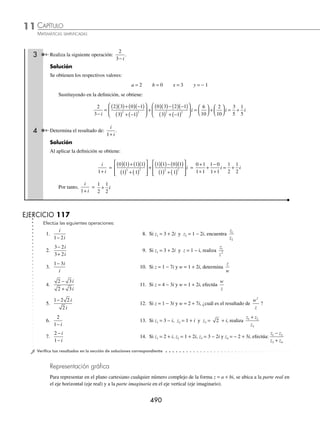 CAPÍTULO 11
ÁLGEBRA • Números complejos
489
Ejemplos
EJEMPLOS
División
Sean los complejos z = a + bi, w = x + yi, la división
z
w
i
i
=
a b
x y
+
+
Se deﬁne como:
z
w
=
a b
x y
+
+
i
i
=
ax by
x y
bx ay
x y
+
+
⎛
⎝
⎜
⎞
⎠
⎟ +
−
+
⎛
⎝
⎜
⎞
⎠
⎟
2 2 2 2
i
1 Realiza la siguiente operación:
6 4
3 5
+
−
i
i
.
Solución
Se identiﬁcan los valores:
a = 6 b = 4 x = 3 y = − 5
Se aplica la deﬁnición:
6 4
3 5
+
−
i
i
=
6 3 4 5
3 5
4 3 6
2 2
( )( )+ ( ) −
( )
( ) + −
( )
⎡
⎣
⎢
⎢
⎤
⎦
⎥
⎥
+
( )( )− ( ) −
−
( )
( ) + −
( )
⎡
⎣
⎢
⎢
⎤
⎦
⎥
⎥
5
3 5
2 2
i =
18 20
9 25
12 30
9 25
( )+ −
( )
+
+
( )− −
( )
+
i
=
18 20
9 25
12 30
9 25
−
+
+
+
+
i
= − +
2
34
42
34
i
= − +
1
17
21
17
i
Por tanto,
6 4
3 5
+
−
i
i
= − +
1
17
21
17
i o −
⎛
⎝
⎜
⎞
⎠
⎟
1
17
21
17
,
2 Halla el resultado de:
4
2 3
−
+
i
i
.
Solución
Los valores de a = 4, b = −1, x = 2, y = 3, se aplica la deﬁnición:
4
2 3
−
+
i
i
=
4 2 1 3
2 3
1 2 4
2 2
( )( )+ −
( )( )
( ) + ( )
⎡
⎣
⎢
⎢
⎤
⎦
⎥
⎥
+
−
( )( )− ( ) 3
3
2 3
2 2
( )
( ) + ( )
⎡
⎣
⎢
⎢
⎤
⎦
⎥
⎥
i =
8 3
4 9
2 12
4 9
( )+ −
( )
+
+
−
( )− ( )
+
i
=
8 3
4 9
2 12
4 9
−
+
−
− −
+
i
=
5
13
14
13
+
−
i
=
5
13
14
13
− i
Por consiguiente,
4
2 3
−
+
i
i
=
5
13
14
13
− i , el cual en su forma cartesiana es
5
13
14
13
,−
⎛
⎝
⎜
⎞
⎠
⎟
www.FreeLibros.org
 
