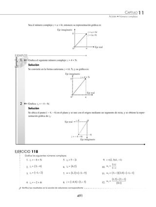 11 CAPÍTULO
MATEMÁTICAS SIMPLIFICADAS
490
3 Realiza la siguiente operación:
2
3− i
.
Solución
Se obtienen los respectivos valores:
a = 2 b = 0 x = 3 y = − 1
Sustituyendo en la deﬁnición, se obtiene:
2
3− i
=
2 3 0 1
3 1
0 3 2 1
2 2
( )( )+ ( ) −
( )
( ) + −
( )
⎛
⎝
⎜
⎞
⎠
⎟ +
( )( )− ( ) −
(
( )
( ) + −
( )
⎛
⎝
⎜
⎞
⎠
⎟
3 1
2 2
i =
6
10
2
10
⎛
⎝
⎜
⎞
⎠
⎟ +
⎛
⎝
⎜
⎞
⎠
⎟ i =
3
5
1
5
+ i
4 Determina el resultado de:
i
i
1+
.
Solución
Al aplicar la deﬁnición se obtiene:
i
i
1+
=
0 1 1 1
1 1
1 1 0 1
2 2
( )( )+ ( )( )
( ) + ( )
⎡
⎣
⎢
⎢
⎤
⎦
⎥
⎥
+
( )( )− ( )( )
)
( ) + ( )
⎡
⎣
⎢
⎢
⎤
⎦
⎥
⎥
1 1
2 2 i =
0 1
1 1
1 0
1 1
1
2
1
2
+
+
+
−
+
= +
i i
Por tanto,
i
i
1+
=
1
2
1
2
+ i
EJERCICIO 117
Efectúa las siguientes operaciones:
1.
i
i
1 2
−
8. Si z1 = 3 + 2i y z2 = 1 − 2i, encuentra
z
z
1
2
2.
3 2
3 2
−
+
i
i
9. Si z1 = 3 + 2i y z = 1 − i, realiza
z
z
1
2
3.
1 3
− i
i
10. Si z = 1 − 7i y w = 1 + 2i, determina
z
w
4.
2 3
2 3
−
+
i
i
11. Si z = 4 − 3i y w = 1 + 2i, efectúa
w
z
5.
1 2 2
2
− i
i
12. Si z = 1 − 3i y w = 2 + 7i, ¿cuál es el resultado de
w
z
2
?
6.
2
1− i
13. Si z1 = 3 − i, z2 = 1 + i y z3 = 2 + i, realiza
z z
z
1 2
3
+
7.
2
1
−
−
i
i
14. Si z1 = 2 + i, z2 = 1 + 2i, z3 = 3 − 2i y z4 = − 2 + 3i, efectúa:
z z
z z
1 2
3 4
−
+
⁄Veriﬁca tus resultados en la sección de soluciones correspondiente
Representación gráﬁca
Para representar en el plano cartesiano cualquier número complejo de la forma z = a + bi, se ubica a la parte real en
el eje horizontal (eje real) y a la parte imaginaria en el eje vertical (eje imaginario).
www.FreeLibros.org
 