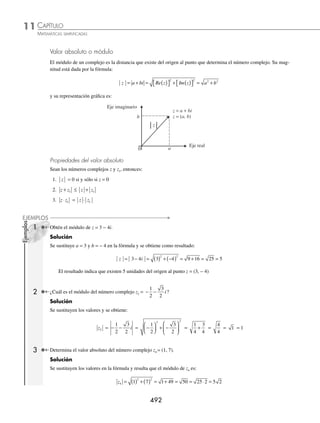 CAPÍTULO 11
ÁLGEBRA • Números complejos
491
Ejemplos
EJEMPLOS
Sea el número complejo z = a + bi, entonces su representación gráﬁca es:
z = a + bi
z = (a, b)
Eje real
Eje imaginario
b
a
0
1 Graﬁca el siguiente número complejo: z = 4 + 5i.
Solución
Se convierte en la forma cartesiana z = (4, 5), y su gráﬁca es:
Eje real
z = 4 + 5i
Eje imaginario
4
5
0
2 Graﬁca: z2 = − 4 − 6i.
Solución
Se ubica el punto ( − 4, − 6) en el plano y se une con el origen mediante un segmento de recta, y se obtiene la repre-
sentación gráﬁca de z2:
Eje real
Eje imaginario
z = − 4 − 6i
− 4
− 6
0
EJERCICIO 118
Graﬁca los siguientes números complejos:
1. z1 = − 6 + 5i 5. z5 = 5 − 2i 9. v =(2, 3)(1, −1)
2. z2 = 3 4
,−
( ) 6. z6 = 6 2
,
( ) 10. w1 =
1
1
+
−
i
i
3. z3 = − −
( )
1 2
, 7. w = 1 2 3 5
, ,
( )+ − −
( ) 11. w2 = 3 1 2 0 1 1
, , ,
−
( )( )− − −
( )
4. z4 = − 2 + 4i 8. z = −
( )− −
( )
4 6 1 3
, , 12.
w3 =
1 2 2 1
0 1
, ,
,
( )− −
( )
( )
⁄Veriﬁca tus resultados en la sección de soluciones correspondiente
www.FreeLibros.org
 