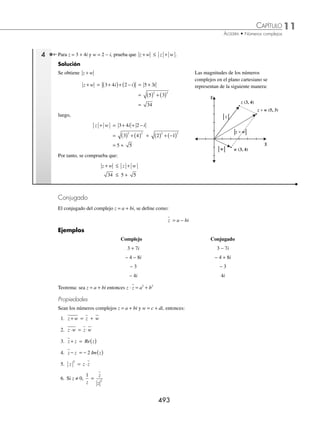 11 CAPÍTULO
MATEMÁTICAS SIMPLIFICADAS
492
Ejemplos
EJEMPLOS
Valor absoluto o módulo
El módulo de un complejo es la distancia que existe del origen al punto que determina el número complejo. Su mag-
nitud está dada por la fórmula:
z a bi z z a b
= + = ( )
⎡
⎣ ⎤
⎦ + ( )
⎡
⎣ ⎤
⎦ = +
Re Im
2 2 2 2
y su representación gráﬁca es:
Eje imaginario
Eje real
z = a + bi
z = (a, b)
a
b
0
z
Propiedades del valor absoluto
Sean los números complejos z y z1, entonces:
1. z = 0 si y sólo si z = 0
2. z z
+ 1 ≤ z z
+ 1
3. z z
⋅ 1 = z z
⋅ 1
1 Obtén el módulo de z = 3 − 4i.
Solución
Se sustituye a = 3 y b = − 4 en la fórmula y se obtiene como resultado:
z i
= − = ( ) + −
( ) = + = =
3 4 3 4 9 16 25 5
2 2
El resultado indica que existen 5 unidades del origen al punto z = (3, − 4)
2 ¿Cuál es el módulo del número complejo z2 = − −
1
2
3
2
i?
Solución
Se sustituyen los valores y se obtiene:
z2 = − −
1
2
3
2
i = −
⎛
⎝
⎜
⎞
⎠
⎟ + −
⎛
⎝
⎜
⎞
⎠
⎟
1
2
3
2
2 2
=
1
4
3
4
+ =
4
4
= 1 = 1
3 Determina el valor absoluto del número complejo z4 = (1, 7).
Solución
Se sustituyen los valores en la fórmula y resulta que el módulo de z4 es:
z4
2 2
1 7 1 49 50 25 2 5 2
= ( ) + ( ) = + = = ⋅ =
www.FreeLibros.org
 
