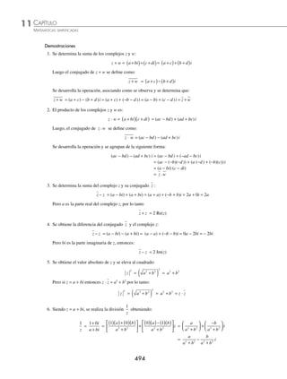 CAPÍTULO 11
ÁLGEBRA • Números complejos
493
4 Para z = 3 + 4i y w = 2 − i, prueba que z w
+ ≤ z w
+ .
Solución
Se obtiene z w
+
z w
+ = 3 4 2
+
( )+ −
( )
i i = 5 3
+ i
= 5 3
2 2
( ) + ( )
= 34
luego,
z w
+ = 3 4 2
+ + −
i i
= 3 4
2 2
( ) + ( ) + 2 1
2 2
( ) + −
( )
= 5 + 5
Por tanto, se comprueba que:
z w
+ ≤ z w
+
34 ≤ 5 + 5
Conjugado
El conjugado del complejo z = a + bi, se deﬁne como:
z = a − bi
Ejemplos
Complejo Conjugado
3 + 7i 3 − 7i
− 4 − 8i − 4 + 8i
− 3 − 3
− 4i 4i
Teorema: sea z = a + bi entonces z · z = a2
+ b2
Propiedades
Sean los números complejos z = a + bi y w = c + di, entonces:
1. z w
+ = z + w
2. z w
⋅ = z w
⋅
3. z z
+ = Re z
( )
4. z z
− = − 2 Im z
( )
5. z
2
= z z
⋅
6. Si z ≠ 0,
1
z
=
z
z
2
Las magnitudes de los números
complejos en el plano cartesiano se
representan de la siguiente manera:
X
Y
z
w
z + w
z (3, 4)
z + w (5, 3)
w (3, 4)
www.FreeLibros.org
 