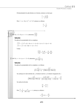 11 CAPÍTULO
MATEMÁTICAS SIMPLIFICADAS
494
Demostraciones
1. Se determina la suma de los complejos z y w:
z + w = a bi c di
+
( )+ +
( )= a c b d i
+
( )+ +
( )
Luego el conjugado de z + w se deﬁne como:
z w
+ = a c b d i
+
( )− +
( )
Se desarrolla la operación, asociando como se observa y se determina que:
z w
+ = (a + c) − (b + d)i = (a + c) + (−b − d)i = (a − b) + (c − d)i = z w
+
2. El producto de los complejos z y w es:
z · w = a bi c di
+
( ) +
( ) = (ac − bd) + (ad + bc)i
Luego, el conjugado de z w
• se deﬁne como:
z w
⋅ = (ac − bd) − (ad + bc)i
Se desarrolla la operación y se agrupan de la siguiente forma:
(ac − bd) − (ad + bc) i = (ac − bd) + (−ad − bc)i
= (ac − (−b)(−d)) + (a (−d) + (−b)(c))i
= (a − bi) (c − di)
= z w
•
3. Se determina la suma del complejo z y su conjugado z :
z z
− = (a − bi) + (a + bi) = (a + a) + (−b + b)i = 2a + 0i = 2a
Pero a es la parte real del complejo z, por lo tanto
z z
+ = 2 Re(z)
4. Se obtiene la diferencia del conjugado z y el complejo z:
z z
− = (a − bi) − (a + bi) = (a − a) + (−b − b)i = 0a − 2bi = − 2bi
Pero bi es la parte imaginaria de z, entonces:
z z
− = 2 Im(z)
5. Se obtiene el valor absoluto de z y se eleva al cuadrado:
z
2
= a b
2 2
2
+
( ) = a b
2 2
+
Pero si z = a + bi entonces z · z = a2
+ b2
por lo tanto:
z
2
= a b
2 2
2
+
( ) = a b
2 2
+ = z · z
6. Siendo z = a + bi, se realiza la división
1
z
obteniendo:
1
z
=
1 0
+
+
i
a bi
=
1 0 0 1
2 2 2 2
( )( )+ ( )( )
+
⎡
⎣
⎢
⎤
⎦
⎥ +
( )( )− ( )( )
+
a b
a b
a b
a b
⎡
⎡
⎣
⎢
⎤
⎦
⎥i =
a
a b
b
a b
i
2 2 2 2
+
⎛
⎝
⎜
⎞
⎠
⎟ +
−
+
⎛
⎝
⎜
⎞
⎠
⎟
=
a
a b
b
a b
i
2 2 2 2
+
−
+
www.FreeLibros.org
 