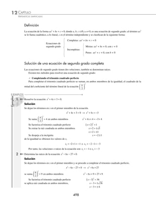 CAPÍTULO 12
ECUACIONES DE SEGUNDO GRADO
E
n la reseña del capítulo 2 se mencionó a
al-Khwarizmi y su método geométrico para
resolver ecuaciones de segundo grado,
que se conoce como método de completar el
cuadrado y consiste en lo siguiente:
Ejemplo
Sea la ecuación x2
+ 4x = 45
⁄ Se comienza por construir un cuadrado de lado x, ABCD, cuya área
será x2
.
⁄ Se prolonga el lado AB y AD en 2 unidades, resultan 2 rectángulos;
la suma de dichas áreas es 2x + 2x = 4x, que da como resultado el
segundo término de la ecuación.
⁄ La ﬁgura se completa con un cuadrado de 2 unidades por lado, cuya
área es 2 ⋅ 2 = 4 unidades cuadradas.
⁄ El área total del cuadrado es x2
+ 4x + 4.
⁄ Se suman 4 unidades cuadradas en ambos términos y se resuelve la
ecuación.
x2
+ 4x = 45
x2
+ 4x + 4 = 45 + 4
(x + 2)2
= 49
Por tanto, una solución es x = 5.
Reseña
HISTÓRICA
x
2
x2
x 2
2x
2x
4
D C
B
A
Área = x2
+ 2x + 2x + 4
= x2
+ 4x + 4
www.FreeLibros.org
 