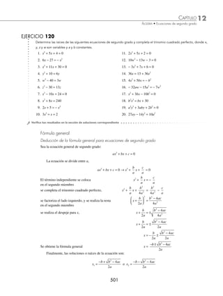 ªCONªBªª
Solución de una ecuación de segundo grado completa
Las ecuaciones de segundo grado tienen dos soluciones, también se denominan raíces.
Existen tres métodos para resolver una ecuación de segundo grado:
⁄ Completando el trinomio cuadrado perfecto
Para completar el trinomio cuadrado perfecto se suman, en ambos miembros de la igualdad, el cuadrado de la
mitad del coeﬁciente del término lineal de la ecuación
b
2
2
⎛
⎝
⎜
⎞
⎠
⎟
1 Resuelve la ecuación: x2
+ 4x + 3 = 0.
Solución
Se dejan los términos en x en el primer miembro de la ecuación.
x2
+ 4x + 3 = 0 → x x
2
4 3
+ = −
Se suma
4
2
4
2
⎛
⎝
⎜
⎞
⎠
⎟ = en ambos miembros x x
2
4 4 3 4
+ + = − +
Se factoriza el trinomio cuadrado perfecto x +
( ) =
2 1
2
Se extrae la raíz cuadrada en ambos miembros x + = ±
2 1
x + = ±
2 1
Se despeja a la incógnita x = − ±
2 1
de la igualdad se obtienen los valores de x,
x1 2 1 1
= − + = − o x2 2 1 3
= − − = −
Por tanto, las soluciones o raíces de la ecuación son: x1 = − 1 o x2 = − 3
2 Determina las raíces de la ecuación: x2
− 6x − 27 = 0.
Solución
Se dejan los términos en x en el primer miembro y se procede a completar el trinomio cuadrado perfecto,
x2
− 6x − 27 = 0 → x x
2
6 27
− =
se suma
6
2
9
2
⎛
⎝
⎜
⎞
⎠
⎟ = en ambos miembros x x
2
6 9 27 9
− + = +
Se factoriza el trinomio cuadrado perfecto x −
( ) =
3 36
2
se aplica raíz cuadrada en ambos miembros, x − = ±
3 36
x − = ±
3 6
www.FreeLibros.org
 
