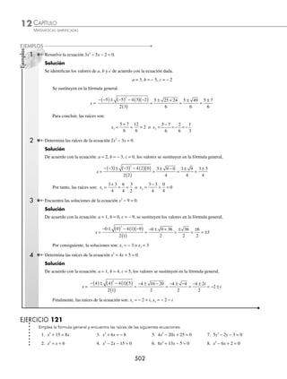CAPÍTULO 12
ÁLGEBRA • Ecuaciones de segundo grado
499
de la igualdad se obtienen los valores de x,
x1 3 6 9
= + = o x2 3 6 3
= − = −
Por tanto, las raíces de la ecuación son: x1 = 9 o x2 = − 3
3 Encuentra las raíces de la ecuación: x2
− 5x − 6 = 0.
Solución
El término independiente se coloca del lado derecho del signo igual y se procede a completar el trinomio cuadrado
perfecto,
x2
− 5x − 6 = 0 → x x
2
5 6
− =
Se suma
5
2
25
4
2
⎛
⎝
⎜
⎞
⎠
⎟ = en ambos miembros x x
2
5
25
4
6
25
4
− + = +
Se factoriza el trinomio cuadrado perfecto x −
⎛
⎝
⎜
⎞
⎠
⎟ =
5
2
49
4
2
Se aplica raíz cuadrada x − = ±
5
2
49
4
x − = ±
5
2
7
2
de la igualdad se obtienen los valores de x,
x1
5
2
7
2
2
2
1
= − = − = − o x2
5
2
7
2
12
2
6
= + = =
Por tanto, las soluciones de la ecuación son:
x1 = − 1 o x2 = 6
4 Determina las soluciones de la ecuación x2
+ 4x + 5 = 0.
Solución
x2
+ 4x + 5 = 0 → x x
2
4 5
+ = −
x x
2
4 4 5 4
+ + =− +
x+
( ) =−
2 1
2
x+ = ± −
2 1
x i
+ = ±
2
x i
=− ±
2
de la igualdad se obtienen los valores de x, que son los números complejos:
x i
1 2
=− + o x i
1 2
=− −
5 Resuelve la ecuación 2x2
+ 7x + 3 = 0.
Solución
Se divide la ecuación entre 2 y se completa el trinomio cuadrado perfecto,
x x
2 7
2
3
2
0
+ + = → x x
2 7
2
3
2
+ = −
Se suma
7
2
2
7
4
49
16
2
2
⎛
⎝
⎜
⎜
⎜
⎞
⎠
⎟
⎟
⎟
=
⎛
⎝
⎜
⎞
⎠
⎟ = en ambos miembros x x
2 7
2
49
16
3
2
49
16
+ + = − +
(continúa)
www.FreeLibros.org
 
