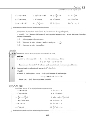 12 CAPÍTULO
MATEMÁTICAS SIMPLIFICADAS
500
(continuación)
se factoriza el miembro izquierdo, x +
⎛
⎝
⎜
⎞
⎠
⎟ =
7
4
25
16
2
se aplica raíz cuadrada en ambos miembros. x + = ±
7
4
5
4
x = − ±
7
4
5
4
Finalmente, las raíces de la ecuación son: x1
1
2
= − o x2 3
= −
6 Determina las soluciones de la ecuación 3x2
− 5x + 2 = 0.
Solución
Se dividen ambos miembros de la igualdad entre el coeﬁciente del término cuadrático, que en este caso es 3,
3x2
− 5x + 2 = 0 → x x
2 5
3
2
3
0
− + =
En la ecuación resultante se completa el trinomio cuadrado perfecto y se despeja x.
x x
2 5
3
2
3
0
− + = → x x
2 5
3
25
36
2
3
25
36
− + = − +
x −
⎛
⎝
⎜
⎞
⎠
⎟ =
5
6
1
36
2
x − = ±
5
6
1
36
x − = ±
5
6
1
6
Por tanto, las raíces de la ecuación son: x1 1
= o x2
2
3
=
7 Encuentra las raíces de la ecuación 6x2
− 11xy + 3y2
= 0, con y como una constante.
Solución
Se divide la ecuación entre 6 y se completa el trinomio cuadrado perfecto.
x xy y
2 2
11
6
3
6
0
− + = → x xy y
2 2
11
6
3
6
− = −
x xy y y y
2 2 2 2
11
6
121
144
3
6
121
144
− + = − +
x y y
−
⎛
⎝
⎜
⎞
⎠
⎟ =
11
12
49
144
2
2
x y y
− = ±
11
12
7
12
Por consiguiente, las raíces de la ecuación son:
x y y y y
1
7
12
11
12
18
12
3
2
= + = = , x y y y y
2
7
12
11
12
4
12
1
3
= − + = =
www.FreeLibros.org
 