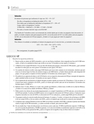 2 CAPÍTULO
MATEMÁTICAS SIMPLIFICADAS
28
Resuelve los siguientes problemas:
1. Karen recibe un salario de $850 semanales y, por ser una buena estudiante, tiene asignada una beca de $1 000 men-
suales. ¿Cuál es la cantidad de dinero que recibe en un mes? (Considera un mes igual a 4 semanas.)
2. A Maritza le da su papá $20 diarios. Si en un año ella destina para pasajes y diversión $2 300 anuales, ¿qué cantidad
de dinero le sobra para sus otros gastos? (Considera un año igual a 365 días.)
3. Un cuarteto de músicos recibe como pago $240 diarios por tocar entre semana en un restaurante, mientras que por
tocar en el mismo lugar los fines de semana el pago es de $480 diarios. ¿Cuánto dinero percibe cada integrante del
grupo, si lo que ganan se reparte en forma equitativa? (Considera una semana igual a 7 días.)
4. El sueldo de un capturista de datos es de $150 diarios con su respectivo descuento de $30 por concepto de impuestos.
¿Qué cantidad recibe en un mes? (Considera un mes igual a 30 días.)
5. En la repartición de una herencia el abuelo designa en partes iguales un terreno de 12 hectáreas a 3 de sus nietos, si
el precio por metro cuadrado es de $250, ¿cuál es el monto que recibió cada uno de los herederos? (Considera una
hectárea igual a 10 000 m2
.)
6. Roberto tiene 12 años, Mónica es 4 años más grande que Roberto y Julián tiene el doble de la edad de Mónica.
¿Cuánto es la suma de las edades de Roberto, Mónica y Julián?
7. Pablo asistió a las ofertas de una tienda departamental y se compró 3 pantalones en $750 cada uno, con un descuento
de $225 por prenda; 4 camisas de $600 la pieza con su respectivo descuento de $120 por camisa y 5 playeras cuyas
etiquetas marcaban un costo de $250 y su descuento de $75 en cada pieza, ¿cuánto pagó Pablo por los artículos?
8. Un granjero realiza la venta de media docena de borregos, 8 conejos y 3 cerdos: si el precio de un borrego es de $600,
el de un conejo $150 y el de un cerdo es de $450, ¿cuál es el importe que recibe por la venta de estos animales?
9. La hipoteca que contrajo Damián en enero de 2008 con un banco asciende a $425 000, si durante el primer año Damián
realiza el pago de $6 500 mensuales, ¿a cuánto asciende su deuda para enero de 2009?
10. En un estadio hay 3 tipos de ubicaciones con diversos costos cada una: 25 000 en preferente especial, 15 000 luga-
res en la sección de preferente y 30 000 en general, si el costo de un boleto en preferente especial es de $150, el de
preferente $100 y el de general de $80, ¿cuál es el ingreso de la taquilla si hay un lleno total en el estadio?
⁄Veriﬁca tus resultados en la sección de soluciones correspondiente
EJERCICIO 17
Solución
El número de personas que realizaron el viaje son: 232 − 15 = 217
De ellas se hospedaron en habitación doble 2(75) = 150
Esto indica que en habitación individual se hospedaron 217 − 150 = 67
Luego, todos se hospedaron 3 noches,
3(780)(150) + 3(865)(67) = 351 000 + 173 865 = 524 865
Por tanto, el monto total del viaje es de $524 865
Una familia de 5 miembros asiste a un restaurante de comida rápida que en todos sus paquetes tiene descuentos; el
padre y la madre compran cada quien paquetes de $52, con un descuento de $15. Los niños piden cada uno paquetes
de $42, con un descuento de $10 por paquete. ¿Cuánto es lo que pagan por todos los paquetes?
Solución
Para obtener el resultado se multiplica el número de paquetes por el costo de éstos, ya incluido el descuento.
2(52 − 15) + 3(42 − 10) = 2(37) + 3(32)
= 74 + 96
= 170
Por consiguiente, los padres pagan $170
3
www.FreeLibros.org
 