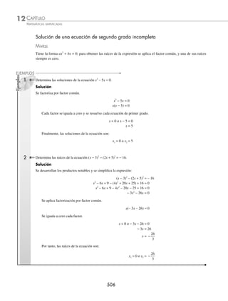 CAPÍTULO 12
ÁLGEBRA • Ecuaciones de segundo grado
503
Ejemplos
EJEMPLOS
9. x2
+ 2x − 5 = 0 12. 36y2
− 24y = − 85 15. y ay
2 1
3
0
− = 18. x2 1
4
0
− =
10. x2
− 4x + 5 = 0 13. w2
− 5w = 0 16. ax2
− bx = 0 19. a2
x2
+ b2
= 0
11. 4x2
= − 4x − 17 14.
1
3
5
6
0
2
z z
+ = 17. x2
− 25 = 0 20. a2
w2
− 16 = 0
⁄Veriﬁca tus resultados en la sección de soluciones correspondiente
Propiedades de las raíces o soluciones de una ecuación de segundo grado
La expresión I = b2
− 4ac es el discriminante de una ecuación de segundo grado, y permite determinar si las raíces
son reales o imaginarias.
1. Si I  0, las raíces son reales y diferentes.
2. Si I = 0, entonces las raíces son reales e iguales y su valor es: x = −
b
a
2
.
3. Si I  0, entonces las raíces son complejas.
1 Determina el carácter de las raíces de la ecuación 20x2
− x − 1= 0.
Solución
Al sustituir los valores de a = 20, b = − 1, c = − 1 en el discriminante, se obtiene:
I = (− 1)2
− 4(20) (− 1) = 1 + 80 = 81
De acuerdo con el resultado I  0, se deduce que la ecuación tiene 2 soluciones reales y diferentes.
2 Encuentra el carácter de las raíces de la ecuación 4y2
− 8y + 7 = 0.
Solución
Al sustituir los valores de a = 4, b = − 8, c = 7 en el discriminante, se determina que:
I = (− 8)2
− 4(4) (7) = 64 − 112 = − 48
En este caso I  0, por tanto, las raíces son complejas.
EJERCICIO 122
Determina el carácter de las raíces de las siguientes ecuaciones:
1. x2
− 8x + 12 = 0 7. x2
+ 4x − 5 = 0
2. x2
+ 6x + 16 = 0 8. w2
− 2w + 5 = 0
3.
4
3
4
10
3
0
2
x x
− + = 9. 6 2 3 1 0
2
y y
− −
( ) − =
4. 36x2
− 60x + 25 = 0 10. x2
+ 6x + 9 = 0
5. 4x2
− 3x = 0 11. x2
− 4x + 5 = 0
6. x2
+ 81 = 0 12.
1
5
2 5 0
2
x x
+ + =
⁄Veriﬁca tus resultados en la sección de soluciones correspondiente
www.FreeLibros.org
 