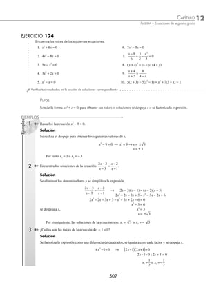 12 CAPÍTULO
MATEMÁTICAS SIMPLIFICADAS
504
Ejemplos
EJEMPLOS
Factorización
Otra forma de resolver una ecuación de segundo grado es factorizando la expresión e igualando a cero cada factor,
para posteriormente despejar a la incógnita.
1 Resuelve la ecuación x2
− 7x + 10 = 0.
Solución
Con la forma x2
+ bx + c se factoriza el trinomio.
x2
− 7x + 10 = 0
(x − 5)(x − 2) = 0
Cada factor se iguala a cero y se resuelve cada ecuación.
x − 5 = 0 o x − 2 = 0
x = 5 o x = 2
Por tanto, las raíces de la ecuación son: x1 = 5 o x2 = 2
2 Determina para x la ecuación x2
+ 11ax + 10a2
= 0.
Solución
Se factoriza el trinomio.
x2
+ 11ax + 10a2
= 0
(x + 10a)(x + a) = 0
Cada factor se iguala a cero y se resuelve cada ecuación,
x + 10a = 0 o x + a = 0
x = − 10a o x = − a
Por consiguiente, las raíces de la ecuación son: x1 = − 10a o x2 = − a
3 Resuelve la ecuación 6x2
− 7x − 3 = 0.
Solución
Con la forma ax2
+ bx + c se factoriza la expresión
6x2
− 7x − 3 = 0 →
6 6 7 3
6
0
2
x x
− −
( ) =
36 7 6 18
6
0
2
x x
− ( )−
=
6 9 6 2
6
0
x x
−
( ) +
( ) =
El denominador se descompone en sus factores primos (6 = 3 ⋅ 2)
6 9 6 2
3 2
0
x x
−
( ) +
( )
⋅
=
Se realiza la simpliﬁcación
(2x − 3)(3x + 1) = 0
Cada factor se iguala a cero y se resuelve cada ecuación.
2x − 3 = 0 o 3x + 1 = 0
2x = 3 o 3x = − 1
Por tanto, las raíces o soluciones de la ecuación son: x1 =
3
2
o x2 = −
1
3
www.FreeLibros.org
 