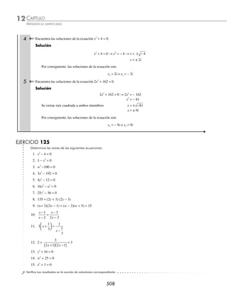 CAPÍTULO 12
ÁLGEBRA • Ecuaciones de segundo grado
505
4 Determina las raíces de la ecuación 3x2
+ 19x − 14 = 0.
Solución
Se aplica el factor por agrupación de términos y se factoriza la expresión.
3x2
+ 19x − 14 = 0
Se descompone 19x en 21x − 2x, 3x2
+ 21x − 2x − 14 = 0
Se agrupan términos y se factoriza 3x(x + 7) − 2(x + 7) = 0
(3x − 2)(x + 7) = 0
Cada factor se iguala a cero y se resuelve cada ecuación.
3x − 2 = 0 o x + 7 = 0
x =
2
3
o x = − 7
Finalmente, las raíces son: x1 =
2
3
o x2 = − 7
5 Determina las soluciones de la ecuación x2
− 3 2 x − 8 = 0.
Solución
Se factoriza el trinomio,
x2
− 3 2 x − 8 = 0
x x
−
( ) +
( )=
4 2 2 0
Cada factor se iguala a cero y se resuelve cada ecuación.
x − 4 2 = 0, o x + 2 = 0
x = 4 2 o x = − 2
Por consiguiente, las soluciones de la ecuación son: x1 = 4 2 o x2 = − 2
EJERCICIO 123
Emplea el método factorización y resuelve las siguientes ecuaciones:
1. x2
− 5x − 6 = 0 10. 14x2
− 33x − 5 = 0 19. a2
x2
+ abx = 6b2
2. x2
+ 11x + 24 = 0 11. 20x2
+ 3x − 2 = 0 20. z z
2
3 6
− =
3. y2
− y − 20 = 0 12. 5z2
= 17z − 14 21. x x
2
2 3 45
− =
4. x2
= x + 90 13. 10w2
= 7w + 6 22. x x
2
7 7 70
= −
5. − w2
+ 5w − 4 = 0 14. 14x2
+ 17x − 6 = 0 23. 5
17
6
1
6
0
2
y y
+ + =
6. 3y2
− 11y + 10 = 0 15. − 2x2
= 7x − 15 24. x x
2 5
12
1
6
0
− − =
7. 3x2
− x − 2 = 0 16. 6x2
+ 11bx = 10b2
25. w w
2 1
15
2
15
0
− − =
8. 2y2
= 4 − 7y 17. 2x2
+ 2a2
b2
= 5abx
9. 3x2
− 6 = 7x 18. a2
x2
− 2ax − 3 = 0
⁄Veriﬁca tus resultados en la sección de soluciones correspondiente
www.FreeLibros.org
 