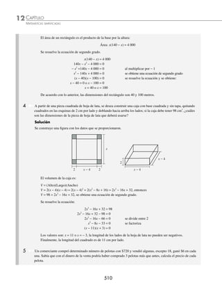 CAPÍTULO 12
ÁLGEBRA • Ecuaciones de segundo grado
507
Ejemplos
EJEMPLOS
EJERCICIO 124
Encuentra las raíces de las siguientes ecuaciones:
1. x2
+ 6x = 0 6. 7x2
− 5x = 0
2. 4x2
− 8x = 0 7.
x x
−
+ − =
9
6
3
2 3
0
2
3. 5x − x2
= 0 8. (y + 4)2
= (4 − y) (4 + y)
4. 3x2
+ 2x = 0 9.
x
x x
+
+
=
−
4
2
8
4
5. x2
− x = 0 10. 5(x + 3) − 5(x2
− 1) = x2
+ 7(3 − x) − 1
⁄Veriﬁca tus resultados en la sección de soluciones correspondiente
Puras
Son de la forma ax2
+ c = 0, para obtener sus raíces o soluciones se despeja x o se factoriza la expresión.
1 Resuelve la ecuación x2
− 9 = 0.
Solución
Se realiza el despeje para obtener los siguientes valores de x,
x2
− 9 = 0 → x2
= 9 → x = ± 9
x = ± 3
Por tanto x1 = 3 o x2 = − 3
2 Encuentra las soluciones de la ecuación
2 3
3
2
1
x
x
x
x
−
−
=
−
−
.
Solución
Se eliminan los denominadores y se simpliﬁca la expresión,
2 3
3
2
1
x
x
x
x
−
−
=
−
−
→ (2x − 3)(x − 1) = (x − 2)(x − 3)
2x2
− 2x − 3x + 3 = x2
− 3x − 2x + 6
2x2
− 2x − 3x + 3 − x2
+ 3x + 2x − 6 = 0
x2
− 3 = 0
se despeja a x, x2
= 3
x = ± 3
Por consiguiente, las soluciones de la ecuación son: x1 = 3 o x2 = − 3
3 ¿Cuáles son las raíces de la ecuación 4x2
− 1 = 0?
Solución
Se factoriza la expresión como una diferencia de cuadrados, se iguala a cero cada factor y se despeja x.
4 1 0
2
x − = → 2 1 2 1 0
x x
−
( ) +
( )=
2 1 0
x− = ; 2x + 1 = 0
x1 =
1
2
o x2 =−
1
2
www.FreeLibros.org
 