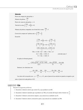 12 CAPÍTULO
MATEMÁTICAS SIMPLIFICADAS
508
4 Encuentra las soluciones de la ecuación x2
+ 4 = 0.
Solución
x2
+ 4 = 0 → x2
= − 4 → x = ± − 4
x = ± 2i
Por consiguiente, las soluciones de la ecuación son:
x1 = 2i o x2 = − 2i
5 Encuentra las soluciones de la ecuación 2x2
+ 162 = 0.
Solución
2x2
+ 162 = 0 → 2x2
= − 162
x2
= − 81
Se extrae raíz cuadrada a ambos miembros x = ± −81
x = ± 9i
Por consiguiente, las soluciones de la ecuación son:
x1 = − 9i o x2 = 9i
EJERCICIO 125
Determina las raíces de las siguientes ecuaciones:
1. x2
− 4 = 0
2. 1 − x2
= 0
3. w2
−100 = 0
4. 3x2
− 192 = 0
5. 4y2
− 12 = 0
6. 16x2
− a2
= 0
7. 25z2
− 36 = 0
8. 135 = (2y + 3) (2y − 3)
9. (w+ 2)(2w − 1) = (w − 2)(w + 5) + 15
10.
x
x
x
x
−
−
=
−
−
1
2
3
2 3
11. 3
1
3
1
1
3
x
x
+
⎛
⎝
⎜
⎞
⎠
⎟ =
−
12. 2 +
3
2 1 2 1
3
x x
+
( ) −
( )
=
13. y2
+ 16 = 0
14. w2
+ 25 = 0
15. x2
+ 1 = 0
⁄Veriﬁca tus resultados en la sección de soluciones correspondiente
www.FreeLibros.org
 