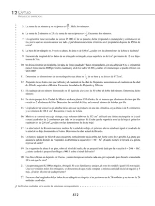 CAPÍTULO 12
ÁLGEBRA • Ecuaciones de segundo grado
509
PROBLEMAS Y EJERCICIOS DE APLICACIÓN
Existen diversos problemas cuya solución se obtiene al plantear y resolver una ecuación de segundo grado.
1 La suma de dos números es 18 y la de sus cuadrados es 180, ¿cuáles son los números?
Solución
Primer número: x
Segundo número: 18 − x
Ecuación:
x2
+ (18 − x)2
= 180
x2
+ 324 − 36x + x2
− 180 = 0
2x2
− 36x +144 = 0 al dividir entre 2
x2
− 18x + 72 = 0 se resuelve la ecuación
(x − 12)(x − 6) = 0 se factoriza
x − 12 = 0 o x − 6 = 0 cada factor se iguala con cero
x = 12 o x = 6
Finalmente, tenemos que los números son 12 y 6
2 En t segundos la altura h, en metros sobre el nivel del suelo, de un proyectil está dada por la ecuación h = 80t − 5t2
,
¿cuánto tardará el proyectil en llegar a 320 m sobre el nivel del suelo?
Solución
Con la ecuación h = 80t − 5t2
, se obtiene la altura del proyectil en cualquier instante.
Para determinar el tiempo que tarda el proyectil en tener una altura de 320 m, este valor se evalúa en la ecuación
dada, es decir:
h t t
= −
80 5 2
320 80 5 2
= −
t t
Se obtiene una ecuación de segundo grado, la cual se resuelve para t
320 = 80t − 5t2
se iguala con cero
5t2
− 80t + 320 = 0 se divide entre 5
t2
− 16t + 64 = 0
(t − 8)2
= 0 se factoriza
t − 8 = 0 se extrae raíz en ambos miembros
t = 8 se obtiene el valor de t
por tanto, el proyectil tardará 8 segundos en estar a 320 m sobre el nivel del suelo.
3 Determina las dimensiones de un rectángulo, si su perímetro es de 280 m y su área es de 4 000 m2
.
Solución
2(base) + 2(altura) = perímetro
x
140 − x
2x + 2(altura) = 280
x + (altura) = 140
altura = 140 − x
www.FreeLibros.org
 