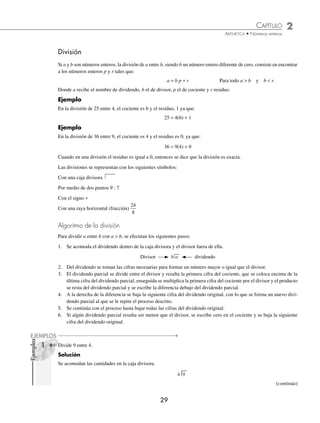 CAPÍTULO 2
ARITMÉTICA • Números enteros
29
División
Si a y b son números enteros, la división de a entre b, siendo b un número entero diferente de cero, consiste en encontrar
a los números enteros p y r tales que:
a = b p + r Para todo a  b y b  r.
Donde a recibe el nombre de dividendo, b el de divisor, p el de cociente y r residuo.
Ejemplo
En la división de 25 entre 4, el cociente es 6 y el residuo, 1 ya que:
25 = 4(6) + 1
Ejemplo
En la división de 36 entre 9, el cociente es 4 y el residuo es 0, ya que:
36 = 9(4) + 0
Cuando en una división el residuo es igual a 0, entonces se dice que la división es exacta.
Las divisiones se representan con los siguientes símbolos:
Con una caja divisora
Por medio de dos puntos 9 : 7
Con el signo ÷
Con una raya horizontal (fracción)
24
8
Algoritmo de la división
Para dividir a entre b con a  b, se efectúan los siguientes pasos:
1. Se acomoda el dividendo dentro de la caja divisora y el divisor fuera de ella.
Divisor b a dividendo
2. Del dividendo se toman las cifras necesarias para formar un número mayor o igual que el divisor.
3. El dividendo parcial se divide entre el divisor y resulta la primera cifra del cociente, que se coloca encima de la
última cifra del dividendo parcial, enseguida se multiplica la primera cifra del cociente por el divisor y el producto
se resta del dividendo parcial y se escribe la diferencia debajo del dividendo parcial.
4. A la derecha de la diferencia se baja la siguiente cifra del dividendo original, con lo que se forma un nuevo divi-
dendo parcial al que se le repite el proceso descrito.
5. Se continúa con el proceso hasta bajar todas las cifras del dividendo original.
6. Si algún dividendo parcial resulta ser menor que el divisor, se escribe cero en el cociente y se baja la siguiente
cifra del dividendo original.
Divide 9 entre 4.
Solución
Se acomodan las cantidades en la caja divisora.
4 9
(continúa)
1
Ejemplos
EJEMPLOS
www.FreeLibros.org
 