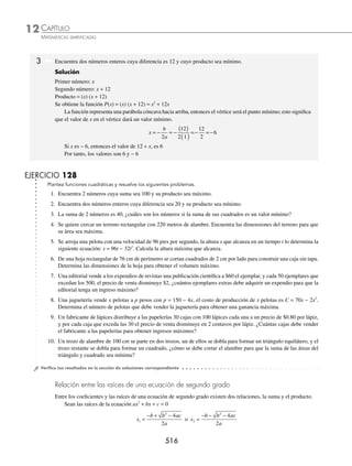 CAPÍTULO 12
ÁLGEBRA • Ecuaciones de segundo grado
513
Ejemplos
EJEMPLOS
Función cuadrática
La función cuadrática es una función polinomial de la forma y = ax2
+ bx + c, donde a, b, c y x ∈R con a ≠ 0
Análisis de una función cuadrática
1. La función cuadrática representa una parábola, la cual puede ser cóncava hacia arriba o hacia abajo, depende del
coeﬁciente del término cuadrático.
2. La función toma su valor máximo o mínimo en el punto −
−
⎛
⎝
⎜
⎞
⎠
⎟
b
a
ac b
a
2
4
4
2
, , el cual se llama vértice de la parábola.
3. Si a  0, entonces la parábola es cóncava hacia arriba y su vértice representa el punto mínimo de la función.
4. Si a  0, entonces la parábola es cóncava hacia abajo y su vértice representa el punto máximo de la función.
5. Si la gráﬁca interseca al eje X en 2 puntos, éstos se conocen como soluciones o raíces de la ecuación ax2
+ bx + c = 0;
si es tangente, la ecuación ax2
+ bx + c = 0 sólo tiene una raíz cuyo valor es −
b
a
2
, en caso de que la función no
interseque al eje de las X, entonces las raíces no son reales.
1 Graﬁca y = x2
+ 5x − 6 e indica las raíces.
Solución
Se realiza una tabla con un número suﬁciente de valores para x, los cuales se sustituyen en la función.
Tabla de valores
x y
− 6 0
− 5 − 6
− 4 − 10
− 3 − 12
−
5
2
−
49
4
− 2 − 12
− 1 − 10
0 − 6
1 0
La parábola corta el eje de las X en los valores x = − 6 y x = 1
Por tanto, las raíces son: x = − 6 o x = 1
2 Encuentra las coordenadas del vértice, las raíces y traza la gráﬁca de la parábola: y = x2
− 4x + 4.
Solución
Se identiﬁcan los valores de a, b y c y se sustituyen en la fórmula,
a = 1, b = − 4, c = 4
Se observa que el valor de a es mayor que cero, entonces la parábola es cóncava hacia arriba y su vértice representa
un punto mínimo.
Para determinar las coordenadas del vértice se utiliza la fórmula
V
b
a
ac b
a
−
−
⎛
⎝
⎜
⎞
⎠
⎟
2
4
4
2
,
(continúa)
−6 −5 −4 −3 −2 −1 0 1 1
−6
−10
−12
X
Y
=
4
49
,
2
5
V − −
www.FreeLibros.org
 