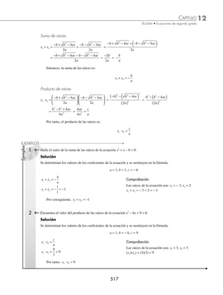 12 CAPÍTULO
MATEMÁTICAS SIMPLIFICADAS
514
(continuación)
Al sustituir los valores en la fórmula se obtiene:
V −
−
( )
( )
( )( )− ( )
( )
⎛
⎝
⎜
⎞
⎠
⎟
4
2 1
4 1 4 4
4 1
2
, = V 2 0
,
( )
Se realiza una tabla con un número suﬁciente de valores para x, los que se sustituirán en la función.
Tabla de valores
x y
− 1 9
0 4
1 1
2 0
3 1
4 4
5 9
La parábola interseca en un solo punto del eje de las X, es decir, la parábola es tangente al eje X.
Por tanto, la raíz de la ecuación es x = 2
3 Determina las coordenadas del vértice, las raíces y traza la gráﬁca de la parábola: y = − x2
+ 2x − 4
Solución
Se identiﬁcan los valores de a, b y c y se sustituyen en la fórmula,
a = − 1, b = 2, c = − 4
Se observa que el valor de a es menor que cero, entonces la parábola es cóncava hacia abajo y su vértice representa
un punto máximo.
Las coordenadas del vértice son:
V
b
a
ac b
a
−
−
⎛
⎝
⎜
⎞
⎠
⎟
2
4
4
2
, = V −
( )
−
( )
−
( ) −
( )− ( )
−
( )
⎛
⎝
⎜
⎞
⎠
⎟
2
2 1
4 1 4 2
4 1
2
, = V 1 3
, −
( )
Se realiza una tabla con un número suﬁciente de valores para x, que se sustituyen en la función.
Tabla de valores
x y
− 2 − 12
− 1 − 7
0 − 4
1 − 3
2 − 4
3 − 7
4 − 12
La parábola no interseca al eje X.
Por consiguiente, las raíces no son reales
8
9

ªªªªªªªªªªªªªªªªªªªªªªªªªªªªªªªªªªªªª






8
−ªªªªªªªªª  ªªªªªªªªªªªª





9
www.FreeLibros.org
 