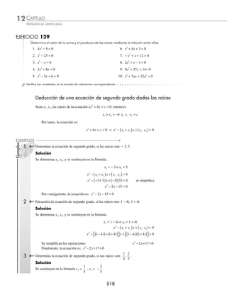 CAPÍTULO 12
ÁLGEBRA • Ecuaciones de segundo grado
515
PROBLEMAS Y EJERCICIOS DE APLICACIÓN
EJERCICIO 127
Encuentra las coordenadas del vértice y determina las raíces de las siguientes funciones:
1. y = 2x2
− 8x + 6 6. y = x2
− 2x + 1
2. y = − 2x2
+ 2x + 12 7. y = x2
− 4x + 13
3. y = x2
− x − 20 8. y = 10x − 25 − x2
4. y = x2
+ 4x − 3 9. y = − 9 − x2
5. y = x2
+ 2x + 5 10. y = 2x2
− 6x
⁄Veriﬁca tus resultados en la sección de soluciones correspondiente
Para encontrar la solución óptima (máximo o mínimo) de un problema, es necesario plantear una función cuadrática;
la abscisa del vértice representa el valor que optimiza a la función y la ordenada el valor óptimo.
1 Encuentra 2 números cuya suma sea 20 y su producto sea máximo.
Solución
Primer número = x
Segundo número = 20 − x
Producto = (x) (20 − x)
Se obtiene la función P(x) = (x) (20 − x) = 20x − x2
La gráﬁca de la función representa una parábola cóncava hacia abajo, entonces el vértice será el punto máximo;
esto signiﬁca que el valor de x en el vértice dará un valor máximo.
x
b
a
= − = −
−
( )
= −
−
=
2
20
2 1
20
2
10
Si x es 10, entonces el valor de 20 − x, es 10
Por tanto, los valores son 10 y 10
2 Un granjero desea cercar un terreno rectangular y dispone de 320 m de alambre, ¿qué dimensiones debe tener el
terreno para que su área sea máxima?
Solución
Se determinan las dimensiones en términos de una variable,
2 (base) + 2 (altura) = perímetro
2x + 2 (altura) = 320
x + (altura) = 160
altura = 160 − x
El área es el producto de la base por la altura, se hace el producto y con esto se obtiene la función A(x).
A(x) = x(160 − x)
A(x) = 160x − x2
La ecuación representa una parábola cóncava hacia abajo, por lo que el vértice será el punto máximo; esto
signiﬁca que el valor de x en el vértice dará un área máxima.
x
b
a
= − = −
−
( )
= −
−
=
2
160
2 1
160
2
80
Se deduce que las dimensiones del terreno son 80 metros de largo por 80 de ancho.
160 − x
x
x
www.FreeLibros.org
 