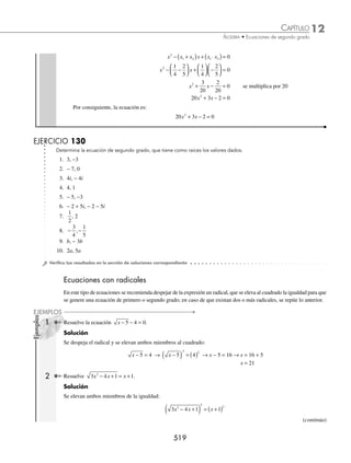 12 CAPÍTULO
MATEMÁTICAS SIMPLIFICADAS
516
3 Encuentra dos números enteros cuya diferencia es 12 y cuyo producto sea mínimo.
Solución
Primer número: x
Segundo número: x + 12
Producto = (x) (x + 12)
Se obtiene la función P(x) = (x) (x + 12) = x2
+ 12x
La función representa una parábola cóncava hacia arriba, entonces el vértice será el punto mínimo; esto signiﬁca
que el valor de x en el vértice dará un valor mínimo.
x
b
a
= − = −
( )
( )
=− =−
2
12
2 1
12
2
6
Si x es − 6, entonces el valor de 12 + x, es 6
Por tanto, los valores son 6 y − 6
EJERCICIO 128
Plantea funciones cuadráticas y resuelve los siguientes problemas.
1. Encuentra 2 números cuya suma sea 100 y su producto sea máximo.
2. Encuentra dos números enteros cuya diferencia sea 20 y su producto sea mínimo.
3. La suma de 2 números es 40, ¿cuáles son los números si la suma de sus cuadrados es un valor mínimo?
4. Se quiere cercar un terreno rectangular con 220 metros de alambre. Encuentra las dimensiones del terreno para que
su área sea máxima.
5. Se arroja una pelota con una velocidad de 96 pies por segundo, la altura s que alcanza en un tiempo t lo determina la
siguiente ecuación: s = 96t − 32t2
. Calcula la altura máxima que alcanza.
6. De una hoja rectangular de 76 cm de perímetro se cortan cuadrados de 2 cm por lado para construir una caja sin tapa.
Determina las dimensiones de la hoja para obtener el volumen máximo.
7. Una editorial vende a los expendios de revistas una publicación cientíﬁca a $60 el ejemplar, y cada 50 ejemplares que
excedan los 500, el precio de venta disminuye $2, ¿cuántos ejemplares extras debe adquirir un expendio para que la
editorial tenga un ingreso máximo?
8. Una juguetería vende x pelotas a p pesos con p = 150 − 4x, el costo de producción de x pelotas es C = 70x − 2x2
.
Determina el número de pelotas que debe vender la juguetería para obtener una ganancia máxima.
9. Un fabricante de lápices distribuye a las papelerías 30 cajas con 100 lápices cada una a un precio de $0.80 por lápiz,
y por cada caja que exceda las 30 el precio de venta disminuye en 2 centavos por lápiz. ¿Cuántas cajas debe vender
el fabricante a las papelerías para obtener ingresos máximos?
10. Un trozo de alambre de 100 cm se parte en dos trozos, un de ellos se dobla para formar un triángulo equilátero, y el
trozo restante se dobla para formar un cuadrado, ¿cómo se debe cortar el alambre para que la suma de las áreas del
triángulo y cuadrado sea mínima?
⁄Veriﬁca tus resultados en la sección de soluciones correspondiente
Relación entre las raíces de una ecuación de segundo grado
Entre los coeﬁcientes y las raíces de una ecuación de segundo grado existen dos relaciones, la suma y el producto.
Sean las raíces de la ecuación ax2
+ bx + c = 0
x
b b ac
a
1
2
4
2
=
− + −
o x
b b ac
a
2
2
4
2
=
− − −
www.FreeLibros.org
 