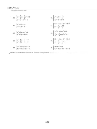 CAPÍTULO 12
ÁLGEBRA • Ecuaciones de segundo grado
521
EJERCICIO 131
Resuelve las siguientes ecuaciones:
1. x − =
5 2 10. 3 2 1 3
+ + − =
x x
2. 1 3
− =
x 11. x x
+ − − =
5 3 2
3. 2 4 3 0
x − − = 12. x x
+ − + = −
3 8 1 1
4. 9 3
− = −
x x 13. 2 4 16 5
+ = +
x x
5. 7 1
= + −
x x 14. 3 6 3 1
x x
+ − + =
6. 2 5 1
x x
+ − = 15. x x
+ = − −
1 4 3 1
7. 2 5 4
x x
= + − 16. 2 11 5
− + + =
x x
8. x x
+ + =
2 10 17. 1 1 2
− + + =
x x
9. 4 13 2 1
x x
+ + = 18. x x
+ + = +
1 3 10
⁄Veriﬁca tus resultados en la sección de soluciones correspondiente
Sistema de ecuaciones cuadráticas
Geométricamente este tipo de sistemas de ecuaciones se generan cuando se intersecan una recta y una curva con ecua-
ción cuadrática (circunferencia, parábola, elipse e hipérbola) o dos ecuaciones cuadráticas; la solución que satisface
ambas ecuaciones son los puntos de intersección.
Procedimiento para la resolución de un sistema de ecuaciones cuadrático-lineal
con dos incógnitas
1. De la ecuación lineal se despeja una incógnita.
2. El valor de la incógnita que se despejó se sustituye en la misma incógnita de la ecuación cuadrática, y se obtiene
una ecuación cuadrática con una sola incógnita.
3. Se obtienen las soluciones o raíces de la ecuación cuadrática, posteriormente éstos se evalúan en el despeje, obte-
niendo los puntos de intersección.
Ejemplo
Resuelve el sistema:
x y
x y
2 2
+ =
+ − =
⎧
⎨
⎩
10
2 0
Solución
Se despeja de la ecuación lineal x y
+ − =
2 0 una de las incógnitas,
x y
= −
2
se sustituye en la ecuación cuadrática la incógnita despejada y se resuelve la ecuación:
x y
2 2
+ = 10 → 2
2 2
−
( ) + =
y y 10
4 − 4y + y2
+ y2
− 10 = 0
2y2
− 4y − 6 = 0
y2
− 2y − 3 = 0
(y − 3)(y + 1) = 0
y = 3 o y = − 1
(continúa)
www.FreeLibros.org
 
