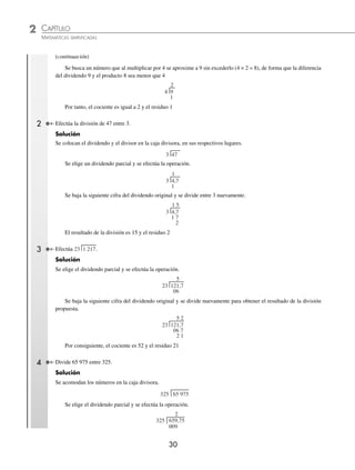 2 CAPÍTULO
MATEMÁTICAS SIMPLIFICADAS
30
(continuación)
Se busca un número que al multiplicar por 4 se aproxime a 9 sin excederlo (4 × 2 = 8), de forma que la diferencia
del dividendo 9 y el producto 8 sea menor que 4
4 9
1
2
Por tanto, el cociente es igual a 2 y el residuo 1
2 Efectúa la división de 47 entre 3.
Solución
Se colocan el dividendo y el divisor en la caja divisora, en sus respectivos lugares.
3 47
Se elige un dividendo parcial y se efectúa la operación.
3 4,7
1
1
Se baja la siguiente cifra del dividendo original y se divide entre 3 nuevamente.
3 4,7
1 7
2
1 5
El resultado de la división es 15 y el residuo 2
3 Efectúa 23 1 217.
Solución
Se elige el dividendo parcial y se efectúa la operación.
23 121,7
06
5
Se baja la siguiente cifra del dividendo original y se divide nuevamente para obtener el resultado de la división
propuesta.
23 121,7
06 7
2 1
5 2
Por consiguiente, el cociente es 52 y el residuo 21
4 Divide 65 975 entre 325.
Solución
Se acomodan los números en la caja divisora.
325 65 975
Se elige el dividendo parcial y se efectúa la operación.
2
325 659,75
009
www.FreeLibros.org
 