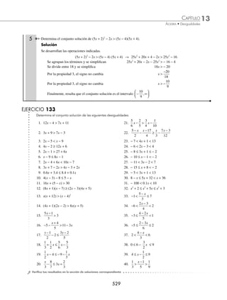 13 CAPÍTULO
MATEMÁTICAS SIMPLIFICADAS
526
Deﬁnición
Es la relación de orden que existe entre dos cantidades y se representa con los símbolos menor que () y mayor
que ().
Dada la expresión 3x − 2  8, donde x es una variable, su solución es encontrar el conjunto de valores que la sa-
tisfagan, si esto ocurre recibe el nombre de conjunto solución de la desigualdad.
Ejemplo
Veriﬁca cuál de los siguientes elementos del conjunto {−3, 2, 4, 5}, son soluciones de la desigualdad 3x − 2  8.
Solución
Se sustituye cada valor en la desigualdad:
Para x = −3
3( −3 ) − 2  8
− 9 − 2  8
− 11  8 Desigualdad verdadera
Para x = 2
3(2) − 2  8
6 − 2  8
4  8 Desigualdad verdadera
Para x = 4
3(4) − 2  8
12 − 2  8
10  8 Desigualdad falsa
Para x = 5
3(5) − 2  8
15 − 2  8
13  8 Desigualdad falsa
En este ejemplo los valores que hicieron verdadera la desigualdad son soluciones de la expresión.
Propiedades de las desigualdades
Sean a, b, c ∈R.
1. Si a  b y b  c, entonces a  c
2. Si a  b, entonces a + c  b + c y a − c  b − c
3. Si a  b y c  0, entonces ac  bc y
a
c
b
c

4. Si a  b y c  0, entonces ac  bc y
a
c
b
c

www.FreeLibros.org
 