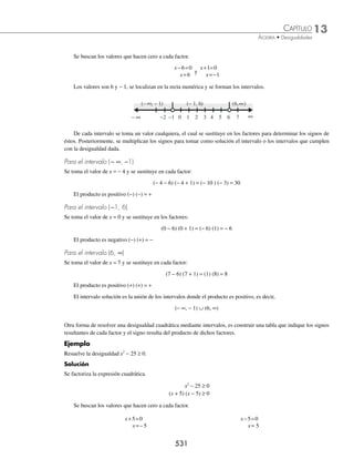 13 CAPÍTULO
MATEMÁTICAS SIMPLIFICADAS
528
2 Determina el intervalo y graﬁca el conjunto solución de la desigualdad: 2x − 6 + 3x ≥ 8x + 21.
Solución
2x − 6 + 3x ≥ 8x + 21 → 2x + 3x − 8x ≥ 21 + 6
− 3x ≥ 27
Por la propiedad 4, el sentido del signo de la desigualdad cambia
x ≤
27
3
−
x ≤ − 9
La desigualdad x ≤ − 9, tiene la forma x ≤ a de la tabla, por tanto, el intervalo que representa el conjunto solución
es ( −∞, − 9 ] y su representación gráﬁca es:
− 9
− ∞
3 Determina el conjunto solución de 3
2 3
5
7
≤
−

x
.
Solución
Se multiplica la desigualdad por 5, para eliminar el denominador.
3
2 3
5
7
≤
−

x
→ (3)(5) ≤ 2x − 3  (7)(5) → 15 ≤ 2x − 3  35 → 15 + 3 ≤ 2x  35 + 3
Se suma 3 a cada extremo de la desigualdad 18 ≤ 2x  38
Se divide entre 2 todos los miembros
18
2
2
2
38
2
≤ 
x
Por la propiedad 2, el signo de la desigualdad no cambia 9 ≤ x  19
La desigualdad tiene la forma a ≤ x  b, por tanto, el intervalo solución es [9, 19) y la gráﬁca es:
9 19
4 ¿Cuál es el intervalo solución para la siguiente desigualdad 4
2 3
7
2

−
 −
x
?
Solución:
4
2 3
7
2

−
 −
x
→ (4) (7)  2 − 3x  (− 2) (7) → 28  2 − 3x  −14
Se resta 2 a cada miembro 28 − 2  − 3x  −14 − 2
26  − 3x  −16
Se divide entre − 3 y se cambia el sentido de la desigualdad
26
3
16
3
−
 
−
−
x
−  
26
3
16
3
x
La desigualdad tiene la forma a  x  b, por consiguiente, el intervalo solución es:
−
⎛
⎝
⎜
⎞
⎠
⎟
26
3
16
3
,
www.FreeLibros.org
 