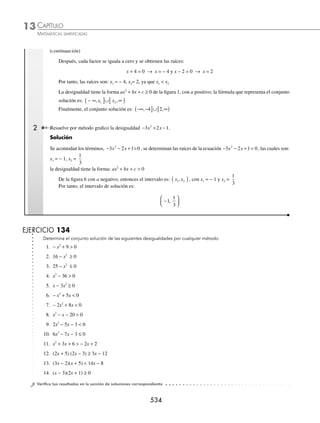 CAPÍTULO 13
ÁLGEBRA • Desigualdades
531
Se buscan los valores que hacen cero a cada factor.
x
x
− =
=
6 0
6
y
x
x
+ =
=−
1 0
1
Los valores son 6 y − 1, se localizan en la recta numérica y se forman los intervalos.
(− , − 1) (− 1, 6) (6, )
− −2 −1 0 1 2 3 4 5 6 7
∞
∞
∞
∞
De cada intervalo se toma un valor cualquiera, el cual se sustituye en los factores para determinar los signos de
éstos. Posteriormente, se multiplican los signos para tomar como solución el intervalo o los intervalos que cumplen
con la desigualdad dada.
Para el intervalo (− ∞, −1)
Se toma el valor de x = − 4 y se sustituye en cada factor:
(− 4 − 6) (− 4 + 1) = (− 10 ) (− 3) = 30
El producto es positivo (−) (−) = +
Para el intervalo (−1, 6)
Se toma el valor de x = 0 y se sustituye en los factores:
(0 − 6) (0 + 1) = (− 6) (1) = − 6
El producto es negativo (−) (+) = −
Para el intervalo (6, ∞)
Se toma el valor de x = 7 y se sustituye en cada factor:
(7 − 6) (7 + 1) = (1) (8) = 8
El producto es positivo (+) (+) = +
El intervalo solución es la unión de los intervalos donde el producto es positivo, es decir,
(− ∞, − 1) ∪ (6, ∞)
Otra forma de resolver una desigualdad cuadrática mediante intervalos, es construir una tabla que indique los signos
resultantes de cada factor y el signo resulta del producto de dichos factores.
Ejemplo
Resuelve la desigualdad x2
− 25 ≥ 0.
Solución
Se factoriza la expresión cuadrática.
x2
− 25 ≥ 0
(x + 5) (x − 5) ≥ 0
Se buscan los valores que hacen cero a cada factor.
x
x
+ =
=
5 0
5
–
x
x
–5 0
5
=
=
www.FreeLibros.org
 