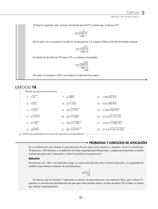 CAPÍTULO 2
ARITMÉTICA • Números enteros
31
PROBLEMAS Y EJERCICIOS DE APLICACIÓN
En el auditorio de una escuela se presenta una obra de teatro para maestros y alumnos. Si en la escuela hay
28 maestros y 585 alumnos, y el auditorio sólo tiene capacidad para 80 personas, ¿cuántas presentaciones se deben
realizar para que todo el alumnado y todos los profesores la presencien?
Solución
En total hay 28 + 585 = 613 personas; luego, se realiza una división entre el total de personas y la capacidad del
auditorio para obtener el número de presentaciones.
7
80 613
53
Se observa que el cociente 7 representa al número de presentaciones con auditorio lleno, pero sobran 53,
entonces se necesita una presentación más para que todos puedan asistir a la obra de teatro. Por lo tanto, se tienen
que realizar 8 presentaciones.
Al bajar la siguiente cifra, el nuevo dividendo parcial 97 es menor que el divisor 325.
2
325 659,75
009 7
Por lo tanto, en el cociente se escribe 0 a la derecha de 2 y se baja la última cifra del dividendo original.
2 0
325 659,75
009 75
Se efectúa la división de 975 entre 325 y se obtiene el resultado.
2 03
325 659,75
009 75
0 00
Por tanto, el cociente es 203 y el residuo 0, la división fue exacta.
EJERCICIO 18
Realiza las siguientes divisiones.
1. 3 8
2. 5 16
3. 7 343
4. 9 2 674
5. 12 96
6. 18 236
7. 23 485
8. 35 1 216
9. 125 3 724
10. 853 4 296
11. 526 15 396
12. 903 42 874
13. 1 205 63 472
14. 4 621 80 501
15. 12 503 120 973
16. 42 524 3 123 274
17. 10 053 2 000 382
18. 22 325 110 121 874
⁄Veriﬁca tus resultados en la sección de soluciones correspondiente
www.FreeLibros.org
 