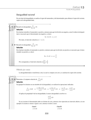 13 CAPÍTULO
MATEMÁTICAS SIMPLIFICADAS
532
Los valores que hacen cero al producto son x = 5 y x = − 5, entonces los intervalos que se forman son:
(− , − 5] [− 5, 5] [5, )
− − 5 − 3 0 1 3 5
∞
∞ ∞
∞
Tabla de signos
Intervalo
( ∞
∞,  5]
para x   6
[ 5, 5]
para x  0
[5, ∞
∞)
para x  6
Signo de x − 5 − 6 − 5 = − 11 0 − 5 = − 5 6 − 5 = + 1
Signo de x + 5 − 6 + 5 = − 1 0 + 5 = + 5 6 + 5 = + 11
Signo del producto (x − 5) (x + 5) ( − )( − ) = + ( − )( + ) = − ( + )( + ) = +
El conjunto solución son los valores que hacen el producto positivo o cero.
Por tanto, el conjunto solución es (− ∞, − 5] ∪ [5, ∞)
Ejemplo
Resuelve la siguiente desigualdad: 6x2
 7x + 3.
Solución
Se acomodan los términos en uno de los miembros y se factoriza la expresión cuadrática.
6x2
 7x + 3 → 6x2
− 7x − 3  0
(2x − 3)(3x + 1)  0
2 3 0
3
2
x
x
– =
=
3 1 0
1
3
x
x
+ =
= –
Entonces los intervalos que se forman son:
3
1
,
2
3
,
3
1
,
2
3
− 2 − 1
3
1
1
2
3
2
− ∞
− ∞ − − ∞
∞
−
Tabla de signos
Intervalo
冠 ∞
∞, 
1
3
冡
Para x  1
冠
1
3
,
3
2
冡
Para x  1
冠3
2
, ∞
∞冡
Para x  2
Signo de 2x − 3 − − +
Signo de 3x + 1 − + +
Signo del producto ( 2x − 3 ) ( 3x + 1 ) ( − )( − ) = + ( − )( + ) = − ( + )( + ) = +
El producto es menor que cero, entonces el intervalo solución es −
⎛
⎝
⎜
⎞
⎠
⎟
1
3
3
2
,
www.FreeLibros.org
 