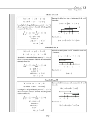 13 CAPÍTULO
MATEMÁTICAS SIMPLIFICADAS
534
(continuación)
Después, cada factor se iguala a cero y se obtienen las raíces:
x + 4 = 0 → x = − 4 y x − 2 = 0 → x = 2
Por tanto, las raíces son: x1 = − 4, x2= 2, ya que x1  x2
La desigualdad tiene la forma ax2
+ bx + c ≥ 0 de la ﬁgura 1, con a positivo; la fórmula que representa el conjunto
solución es: − ∞
( ]∪ ∞
[ )
, ,
x x
1 2
Finalmente, el conjunto solución es: −∞ −
( ]∪ ∞
[ )
, ,
4 2
2 Resuelve por método graﬁco la desigualdad −  −
3 2 1
2
x x .
Solución
Se acomodan los términos, − − + 
3 2 1 0
2
x x , se determinan las raíces de la ecuación − − + =
3 2 1 0
2
x x , las cuales son:
x1 = − 1, x2 =
1
3
la desigualdad tiene la forma: ax2
+ bx + c  0
De la ﬁgura 6 con a negativo, entonces el intervalo es: x x
1 2
,
( ) , con x1 = − 1 y x2 =
1
3
Por tanto, el intervalo de solución es:
−
⎛
⎝
⎜
⎞
⎠
⎟
1
1
3
,
EJERCICIO 134
Determina el conjunto solución de las siguientes desigualdades por cualquier método.
1. − x2
+ 9  0
2. 16 − x2
≥ 0
3. 25 − x2
≤ 0
4. x2
− 36  0
5. x − 3x2
≥ 0
6. − x2
+ 5x  0
7. − 2x2
+ 8x  0
8. x2
− x − 20  0
9. 2x2
− 5x − 3  0
10. 6x2
− 7x − 3 ≤ 0
11. x2
+ 3x + 6  − 2x + 2
12. (2x + 5) (2x − 3) ≥ 3x − 12
13. (3x − 2)(x + 5)  14x − 8
14. (x − 3)(2x + 1) ≥ 0
⁄Veriﬁca tus resultados en la sección de soluciones correspondiente
www.FreeLibros.org
 