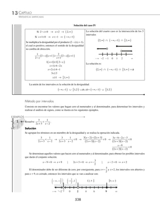 CAPÍTULO 13
ÁLGEBRA • Desigualdades
535
Ejemplos
EJEMPLOS
Ejemplos
EJEMPLOS
Desigualdad racional
En este tipo de desigualdades se analiza el signo del numerador y del denominador, para obtener el signo del cociente,
según sea la desigualdad dada.
1 Resuelve la desigualdad
2
3 6
0
x −
 .
Solución
En el primer miembro el numerador es positivo, entonces para que la división sea negativa, como lo indica la desigual-
dad, es necesario que el denominador sea negativo, es decir:
3x − 6  0 → x  2
Por tanto, el intervalo solución es ( − ∞, 2 )
2 Resuelve la desigualdad
4
5 2
0
x −
 .
Solución
En el primer miembro el numerador es positivo, entonces para que la división sea positiva es necesario que el deno-
minador sea positivo, es decir:
5x − 2  0 → x 
2
5
Por consiguiente, el intervalo solución es
2
5
,∞
⎛
⎝
⎜
⎞
⎠
⎟
Método por casos
La desigualdad dada se transforma a otra, la cual se compara con cero y se analizan los signos del cociente.
1 Determina el conjunto solución de
x
x +
≥
1
2.
Solución
Se agrupan los términos en un miembro de la desigualdad y se realizan las operaciones indicadas:
x
x +
− ≥
1
2 0 →
x x
x
− +
( )
+
≥
2 1
1
0 →
x x
x
− −
+
≥
2 2
1
0 →
− −
+
≥
x
x
2
1
0 −
+
+
≥
x
x
2
1
0
Al aplicar la propiedad 4 de las desigualdades, la nueva desigualdad a resolver es:
x
x
+
+
≤
2
1
0
En un cociente el denominador debe ser distinto de cero, entonces éste representa un intervalo abierto; en este
ejemplo el cociente es menor o igual a cero, entonces existen 2 casos.
Caso I Caso II
x+ 
1 0 x+ 
1 0
www.FreeLibros.org
 
