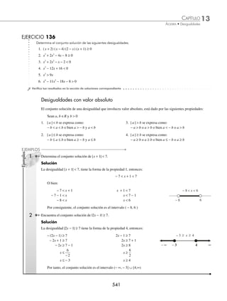 13 CAPÍTULO
MATEMÁTICAS SIMPLIFICADAS
538
Ejemplos
EJEMPLOS
Solución del caso IV
Si 2 0
− 
x → x2 → 2,∞
( )
Si x+ 
1 0 → x−1 → −∞ −
( )
, 1
Se multiplica la desigualdad por el producto (2 − x)(x + 1),
el cual es positivo, entonces el sentido de la desigualdad
no cambia de dirección.
1
2
2 1
2
1
2 1
−
−
( ) +
( )≥
+
−
( ) +
( )
x
x x
x
x x
1 1 2 2
x x
+
( )≥ −
( )
x x
+ ≥ −
1 4 2
x x
+ ≥ −
2 4 1
3 3
x≥
x≥1 → 1,∞
[ )
La solución del cuarto caso es la intersección de los 3
intervalos
2,∞
( ) ∩ −∞ −
( )
, 1 ∩ 1,∞
[ )
− 1 0 1 2
− ∞ ∞
−2
La solución es:
2,∞
( ) ∩ −∞ −
( )
, 1 ∩ 1,∞
[ ) = φ
La unión de los intervalos es la solución de la desigualdad.
−∞ −
( )
, 1 ∪ 1 2
,
[ ) ∪φ∪φ = −∞ −
( )
, 1 ∪ 1 2
,
[ )
Método por intervalos
Consiste en encontrar los valores que hagan cero al numerador y al denominador, para determinar los intervalos y
realizar el análisis de signos, como se ilustra en los siguientes ejemplos.
1 Resuelve
3
2 3
1
2
x x
+

−
.
Solución
Se agrupan los términos en un miembro de la desigualdad y se realiza la operación indicada.
3
2 3
1
2
x x
+

−
→
3
2 3
1
2
0
x x
+
−
−
 →
3 2 2 3
2 3 2
0
x x
x x
−
( )− +
( )
+
( ) −
( )
 →
3 6 2 3
2 3 2
0
x x
x x
− − −
+
( ) −
( )

x
x x
−
+
( ) −
( )

9
2 3 2
0
Se determinan aquellos valores que hacen cero al numerador y al denominador, para obtener los posibles intervalos
que darán el conjunto solución.
x − 9 = 0 → x = 9 ; 2x + 3 = 0 → x = −
3
2
; x − 2 = 0 → x = 2
El denominador debe de ser diferente de cero, por consiguiente, para x x
=− =
3
2
2
y , los intervalos son abiertos y
para x = 9, es cerrado, entonces los intervalos que se van a analizar son:
2
3
, 2
,
2
3
]
( 9
,
2 )
[ ,
9
2
−2
3
0
− ∞
2 4 6 9
− −
−
∞
∞
− ∞
www.FreeLibros.org
 