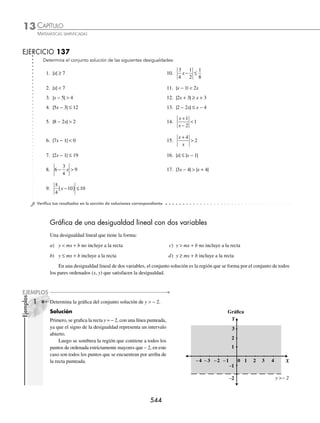 CAPÍTULO 13
ÁLGEBRA • Desigualdades
541
Ejemplos
EJEMPLOS
EJERCICIO 136
Determina el conjunto solución de las siguientes desigualdades.
1. (x + 2) (x − 4) (2 − x) (x + 1) ≥ 0
2. x3
+ 2x2
− 4x − 8 ≥ 0
3. x3
+ 2x2
− x − 2  0
4. x3
− 12x + 16  0
5. x3
 9x
6. x4
− 11x2
− 18x − 8  0
⁄Veriﬁca tus resultados en la sección de soluciones correspondiente
Desigualdades con valor absoluto
El conjunto solución de una desigualdad que involucra valor absoluto, está dado por las siguientes propiedades:
Sean a, b ∈R y b  0
1. | a |  b se expresa como: 3. | a |  b se expresa como:
− b  a  b o bien a  − b y a  b − a  b o a  b o bien a  − b o a  b
2. | a | ≤ b se expresa como: 4. | a | ≥ b se expresa como:
− b ≤ a ≤ b o bien a ≥ − b y a ≤ b − a ≥ b o a ≥ b o bien a ≤ − b o a ≥ b
1 Determina el conjunto solución de |x + 1|  7.
Solución
La desigualdad |x + 1|  7, tiene la forma de la propiedad 1, entonces:
− 7  x + 1  7
O bien:
− 7  x + 1 x + 1  7
− 7 − 1  x x  7 − 1
− 8  x x  6
− 8  x  6
− 8 6
Por consiguiente, el conjunto solución es el intervalo ( − 8, 6 )
2 Encuentra el conjunto solución de |2x − 1| ≥ 7.
Solución
La desigualdad |2x − 1| ≥ 7 tiene la forma de la propiedad 4, entonces:
− (2x − 1) ≥ 7 2x − 1 ≥ 7
− 2x + 1 ≥ 7 2x ≥ 7 + 1
− 2x ≥ 7 − 1 2x ≥ 8
– 3 x 4
− 3 4
− ∞
≥ ≥
∞
x ≤
6
2
−
x ≥
8
2
x ≤ − 3 x ≥ 4
Por tanto, el conjunto solución es el intervalo (− ∞, − 3] ∪ [4,∞)
www.FreeLibros.org
 