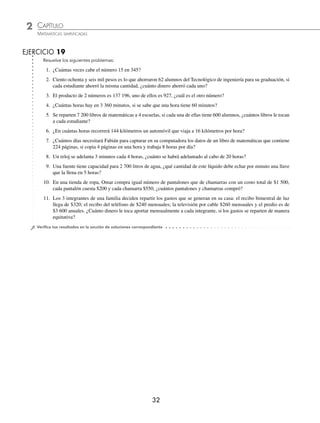 2 CAPÍTULO
MATEMÁTICAS SIMPLIFICADAS
32
EJERCICIO 19
Resuelve los siguientes problemas:
1. ¿Cuántas veces cabe el número 15 en 345?
2. Ciento ochenta y seis mil pesos es lo que ahorraron 62 alumnos del Tecnológico de ingeniería para su graduación, si
cada estudiante ahorró la misma cantidad, ¿cuánto dinero ahorró cada uno?
3. El producto de 2 números es 137 196, uno de ellos es 927, ¿cuál es el otro número?
4. ¿Cuántas horas hay en 3 360 minutos, si se sabe que una hora tiene 60 minutos?
5. Se reparten 7 200 libros de matemáticas a 4 escuelas, si cada una de ellas tiene 600 alumnos, ¿cuántos libros le tocan
a cada estudiante?
6. ¿En cuántas horas recorrerá 144 kilómetros un automóvil que viaja a 16 kilómetros por hora?
7. ¿Cuántos días necesitará Fabián para capturar en su computadora los datos de un libro de matemáticas que contiene
224 páginas, si copia 4 páginas en una hora y trabaja 8 horas por día?
8. Un reloj se adelanta 3 minutos cada 4 horas, ¿cuánto se habrá adelantado al cabo de 20 horas?
9. Una fuente tiene capacidad para 2 700 litros de agua, ¿qué cantidad de este líquido debe echar por minuto una llave
que la llena en 5 horas?
10. En una tienda de ropa, Omar compra igual número de pantalones que de chamarras con un costo total de $1 500,
cada pantalón cuesta $200 y cada chamarra $550, ¿cuántos pantalones y chamarras compró?
11. Los 3 integrantes de una familia deciden repartir los gastos que se generan en su casa: el recibo bimestral de luz
llega de $320; el recibo del teléfono de $240 mensuales; la televisión por cable $260 mensuales y el predio es de
$3 600 anuales. ¿Cuánto dinero le toca aportar mensualmente a cada integrante, si los gastos se reparten de manera
equitativa?
⁄Veriﬁca tus resultados en la sección de soluciones correspondiente
www.FreeLibros.org
 