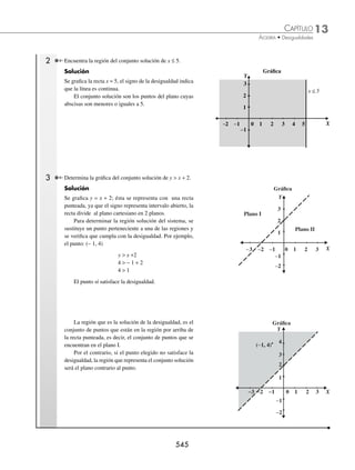 13 CAPÍTULO
MATEMÁTICAS SIMPLIFICADAS
542
Ejemplos
EJEMPLOS
Casos especiales de desigualdades con valor absoluto
En este tipo de desigualdades se aplican las propiedades anteriores, para obtener dos desigualdades lineales; el conjunto
solución de la desigualdad es la unión o intersección de los intervalos solución de cada desigualdad obtenida.
1 Determina el conjunto solución de la desigualdad |x − 2| ≥ 3x + 1.
Solución
La desigualdad |x − 2| ≥ 3x + 1 tiene la forma de la fórmula 4, entonces se representa como:
Primera desigualdad
− (x − 2) ≥ 3x + 1
− x + 2 ≥ 3x + 1
− 3x − x ≥ − 2 + 1
− 4x ≥ − 1
x ≤
−
−
1
4
x≤
1
4
Segunda desigualdad
x − 2 ≥ (3x + 1)
x − 2 ≥ 3x + 1
x − 3x ≥ 1 + 2
− 2x ≥ 3
x ≤
−
3
2
x≤−
3
2
Finalmente, las soluciones de cada desigualdad son:
x≤
1
4
→ −∞
⎛
⎝
⎜
⎤
⎦
⎥
,
1
4
; x≤ −
3
2
→ −∞ −
⎛
⎝
⎜
⎤
⎦
⎥
,
3
2
Se determina la unión de los intervalos:
−∞
⎛
⎝
⎜
⎤
⎦
⎥ ∪ −∞ −
⎛
⎝
⎜
⎤
⎦
⎥ = −∞
⎛
⎝
⎜
⎤
⎦
⎥
, , ,
1
4
3
2
1
4
Para concluir, la solución de la desigualdad es:
−∞
⎛
⎝
⎜
⎤
⎦
⎥
,
1
4
2 Resuelve la desigualdad
x
x
−
+

1
2
4.
Solución
La desigualdad tiene la forma de la propiedad 3, entonces se tienen las siguientes desigualdades.
x
x
−
+

1
2
4 o −
−
+
⎛
⎝
⎜
⎞
⎠
⎟ 
x
x
1
2
4
La desigualdad
x
x
−
+

1
2
4, se transforma a:
x
x
−
+

1
2
4 →
x
x
−
+
− 
1
2
4 0 →
− −
+

3 9
2
0
x
x
− ∞ ∞
−
2
3 0
4
1 1 2
−2 −1
− ≥ ≤
3
2
1
4
x
x≤
1
4
x≤ −
3
2
o
www.FreeLibros.org
 