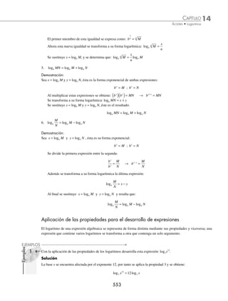 14 CAPÍTULO
MATEMÁTICAS SIMPLIFICADAS
550
Ejemplos
EJEMPLOS
Deﬁnición
El logb N = a, es el exponente a, al que se eleva la base b para obtener el argumento N.
logb N = a ⇔ N = ba
Con N y b números reales positivos y b diferente de 1
1 Emplea la deﬁnición de logaritmo para transformar las siguientes expresiones a su forma exponencial:
Forma logarítmica Forma exponencial
1. log3 243 = 5 243 = 35
2. log 1
2
1
64
6
=
1
64
=
1
2
6
⎛
⎝
⎜
⎞
⎠
⎟
3. log
2
1
8
3
= − 2
1
8
3
−
=
4. log 1
3
1
27
3
=
1
3
1
27
3
⎛
⎝
⎜
⎞
⎠
⎟ =
2 Transforma las siguientes expresiones exponenciales en expresiones logarítmicas:
Forma exponencial Forma logarítmica
1. N = 2
3
( ) log 2
3
N =
2.
1
125
5 3
= −
log5
1
125
3
= −
3. 5 25
4
( ) = log 5
25 4
=
4. x y
p
= logx y p
=
EJERCICIO 140
Convierte a su forma exponencial los siguientes logaritmos:
1. log2 8 = 3 4. log6
1
36
2
= − 7. loga 6
1
2
= 10. log(x − 1) 128 = 7
2. logx 16 = 4 5. log 3
9 4
= 8. log3 1 2
x −
( )= 11. log3x 243 = 5
3. log3 81 = 4 6. log7 343 = x 9. logw 625 = 4 12. log(2x − 1) 256 = 8
Transforma a su forma logarítmica las siguientes expresiones:
13. 172
= a 16.
1
16
2
= N 19. 2x
= 256 22.
1
81
3 4
= −
14. 625 = 54
17.
2
3
4
9
2
⎛
⎝
⎜
⎞
⎠
⎟ = 20. (x − 2)3
= 8 23. 5−3x
= 125
15. 64 4
1
3
= 18. (x + 3) = 24
21. x w
= z 24. 441 = (3x + 2)2
⁄Veriﬁca tus resultados en la sección de soluciones correspondiente
www.FreeLibros.org
 