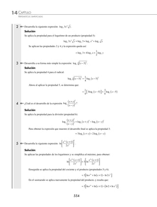 CAPÍTULO 14
ÁLGEBRA • Logaritmos
551
Ejemplos
EJEMPLOS
Aplicación de la deﬁnición de logaritmo
En los siguientes ejemplos se aplica la deﬁnición de logaritmo para encontrar el valor de la incógnita.
1 Encuentra el valor de a en la expresión: log .
a 216 3
=
Solución
Se escribe el logaritmo en su forma exponencial y se despeja la incógnita:
loga216 = 3 → 216 = a3
→ 216
3
= a → 6 = a
Por consiguiente, el resultado es: a = 6
2 Encuentra el valor de m en log .
2
3
m =
Solución
Se transforma a su forma exponencial la expresión y se desarrolla el exponente:
log 2
3
m = → m = ( ) = ( ) =
2 2 2 2 2
3 2
Por tanto, el resultado es: m = 2 2
3 Determina el valor de x en la expresión: log .
3
1
729
= x
Solución
La expresión se transforma a la forma exponencial.
log3
1
729
= x → 3
1
729
x
=
El número 729 se descompone en factores primos y la ecuación se expresa como:
3
1
729
3
1
3
3 3
6
6
x x x
= → = → = −
De la última igualdad se obtiene: x = − 6
EJERCICIO 141
Encuentra el valor de las incógnitas en las siguientes expresiones:
1. logx 25 2
= 6. loga 49
2
3
= 11. log27
1
3
w = 16. log32
1
4
= a
2. logx 64 3
= 7. log3 4
x = 12. log3
2
2
x = − 17. log 3
1
27
= x
3. logy 81 4
= 8. log2 3
m = 13. log .
32 0 2
b = 18. log .
16 0 5 = y
4. logb 3125 5
= − 9. log .
0 5 5
y = 14. log . ...
8 0 333
x = 19. log1
8
512 = x
5. logx 32
5
2
= 10. log4
3
2
N = 15. log6 216 = x
⁄Veriﬁca tus resultados en la sección de soluciones correspondiente
www.FreeLibros.org
 