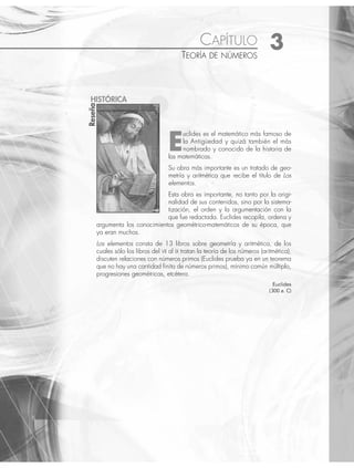 CAPÍTULO 3
TEORÍA DE NÚMEROS
E
uclides es el matemático más famoso de
la Antigüedad y quizá también el más
nombrado y conocido de la historia de
las matemáticas.
Su obra más importante es un tratado de geo-
metría y aritmética que recibe el título de Los
elementos.
Esta obra es importante, no tanto por la origi-
nalidad de sus contenidos, sino por la sistema-
tización, el orden y la argumentación con la
que fue redactada. Euclides recopila, ordena y
argumenta los conocimientos geométrico-matemáticos de su época, que
ya eran muchos.
Los elementos consta de 13 libros sobre geometría y aritmética, de los
cuales sólo los libros del VII al IX tratan la teoría de los números (aritmética),
discuten relaciones con números primos (Euclides prueba ya en un teorema
que no hay una cantidad ﬁnita de números primos), mínimo común múltiplo,
progresiones geométricas, etcétera.
Euclides
(300 a. C)
Reseña
HISTÓRICA
www.FreeLibros.org
 