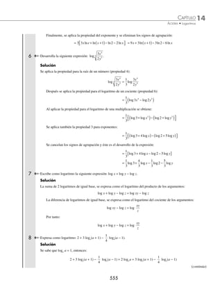14 CAPÍTULO
MATEMÁTICAS SIMPLIFICADAS
552
Propiedades
Para cualquier M, N, b  0 y b ≠ 0, se cumple que:
1. logb 1 = 0 5. logb MN = logb M + logb N
2. logb b = 1 6. log log log
b b b
M
N
M N
= −
3. logb Mn
= n logb M 7. loge M = lnM, ln = logaritmo natural y e = 2.718281...
4. log log
b
n
b
M
n
M
=
1
Importante: las siguientes expresiones no son igualdades.
log log log
b b b
M N M N
+
( )≠ + log
log
log
b
b
b
M
N
M
N
⎛
⎝
⎜
⎞
⎠
⎟ ≠
Demostraciones de las propiedades de los logaritmos:
1. logb 1 0
=
Demostración:
Sea log ,
b a
1= esta expresión se transforma a su forma exponencial:
logb a
1= → 1= ba
Para que ba
= 1, se debe cumplir que a = 0, entonces, al sustituir este resultado se determina que:
logb a
1 0
= =
2. logb b = 1
Demostración:
Sea log ,
b b a
= se aplica la deﬁnición de logaritmo y la expresión exponencial es la siguiente:
logb b a
= → b = ba
Pero b = b1
, por consiguiente b1
= ba
y a = 1
Al sustituir este resultado se obtiene: logb b a
= = 1
3. log log
b
n
b
M n M
=
Demostración:
Sea x M
b
= log , su forma exponencial es b M
x
= , al elevar esta expresión a la enésima potencia se determina que:
b M
x n n
( ) = → b M
nx n
=
La forma logarítmica de esta expresión: logb
n
M nx
=
Se sustituye x M
b
= log , y se obtiene: log log
b
n
b
M n M
=
4. log log
b
n
b
M
n
M
=
1
Demostración:
Sea x M
b
= log , su forma exponencial es b M
x
= , se extrae la raíz enésima en ambos miembros de la igualdad:
b M
x
n n
=
www.FreeLibros.org
 