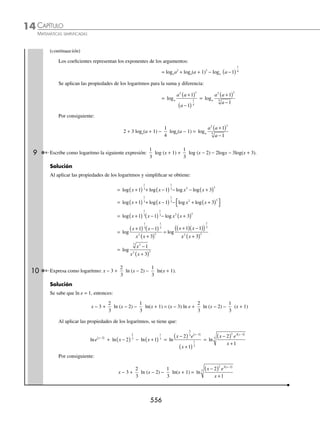 CAPÍTULO 14
ÁLGEBRA • Logaritmos
553
Ejemplos
EJEMPLOS
El primer miembro de esta igualdad se expresa como: b M
x
n n
=
Ahora esta nueva igualdad se transforma a su forma logarítmica: logb
n
M
x
n
=
Se sustituye x = logb M, y se determina que: log log
b
n
b
M
n
M
=
1
5. log log log
b b b
MN M N
= +
Demostración:
Sea x = logb M y y = logb N, ésta es la forma exponencial de ambas expresiones:
b M
x
= ; b N
y
=
Al multiplicar estas expresiones se obtiene: b b MN
x y
( )( )= → b MN
x y
+
=
Se transforma a su forma logarítmica: logb MN = x + y
Se sustituye x = logb M y y = logb N, éste es el resultado:
log log log
b b b
MN M N
= +
6. log log log
b b b
M
N
M N
= −
Demostración:
Sea x M
b
= log y y N
b
= log , ésta es su forma exponencial:
b M
x
= ; b N
y
=
Se divide la primera expresión entre la segunda:
b
b
M
N
x
y
= → b
M
N
x y
−
=
Además se transforma a su forma logarítmica la última expresión:
logb
M
N
x y
= −
Al ﬁnal se sustituye x M
b
= log y y N
b
= log y resulta que:
log log log
b b b
M
N
M N
= −
Aplicación de las propiedades para el desarrollo de expresiones
El logaritmo de una expresión algebraica se representa de forma distinta mediante sus propiedades y viceversa; una
expresión que contiene varios logaritmos se transforma a otra que contenga un solo argumento.
1 Con la aplicación de las propiedades de los logaritmos desarrolla esta expresión: log3x12
.
Solución
La base x se encuentra afectada por el exponente 12, por tanto se aplica la propiedad 3 y se obtiene:
log log
3
12
3
12
x x
=
www.FreeLibros.org
 