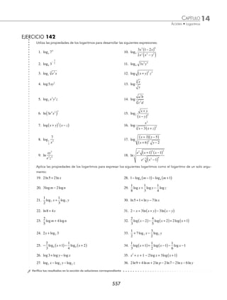 14 CAPÍTULO
MATEMÁTICAS SIMPLIFICADAS
554
2 Desarrolla la siguiente expresión: log .
2
4
3x y
Solución
Se aplica la propiedad para el logaritmo de un producto (propiedad 5):
log log log log
2
4
2 2
4
2
3 3
x y x y
= + +
Se aplican las propiedades 3 y 4 y la expresión queda así:
= + +
log log log
2 2 2
3 4
1
2
x y
3 Desarrolla a su forma más simple la expresión: log .
y x −
( )
5
3
4
Solución
Se aplica la propiedad 4 para el radical:
log log
y y
x x
−
( ) = −
( )
5
1
4
5
3
4 3
Ahora al aplicar la propiedad 3, se determina que:
= −
( )
⎡
⎣ ⎤
⎦ = −
( )
1
4
3 5
3
4
5
log log
y y
x x
4 ¿Cuál es el desarrollo de la expresión log ?
a
x y
x y
+
( )
−
( )
3
2
Solución
Se aplica la propiedad para la división (propiedad 6):
log log log
a a a
x y
x y
x y x y
+
( )
−
( )
= +
( ) − −
( )
3
2
3 2
Para obtener la expresión que muestre el desarrollo ﬁnal se aplica la propiedad 3:
= +
( )− −
( )
3 2
log log
a a
x y x y
5 Desarrolla la siguiente expresión: ln .
e x
x
x
3
2
3
1
2
+
( )
⎡
⎣
⎢
⎤
⎦
⎥
Solución
Se aplican las propiedades de los logaritmos y se simpliﬁca al máximo, para obtener:
ln ln
e x
x
e x
x
x x
3
2
3
2
1
2
3
1
2
+
( )
⎡
⎣
⎢
⎤
⎦
⎥ =
+
( )
⎡
⎣
⎢
⎤
⎦
⎥
Enseguida se aplica la propiedad del cociente y el producto (propiedades 5 y 6).
= + +
( )−
⎡
⎣ ⎤
⎦
3 1 2
3 2
ln ln ln
e x x
x
En el sustraendo se aplica nuevamente la propiedad del producto, y resulta que:
= + +
( )− +
( )
⎡
⎣
⎤
⎦
3 1 2
3 2
ln ln ln ln
e x x
x
www.FreeLibros.org
 