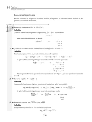 CAPÍTULO 14
ÁLGEBRA • Logaritmos
555
Finalmente, se aplica la propiedad del exponente y se eliminan los signos de agrupación:
= + +
( )− −
⎡
⎣ ⎤
⎦
3 3 1 2 2
x e x x
ln ln ln ln = + +
( )− −
9 3 1 3 2 6
x x x
ln ln ln
6 Desarrolla la siguiente expresión: log .
3
2
4
5
3
x
y
Solución
Se aplica la propiedad para la raíz de un número (propiedad 4):
log log
3
2
1
3
3
2
4
5
3
4
5
x
y
x
y
=
Después se aplica la propiedad para el logaritmo de un cociente (propiedad 6):
= −
( )
1
3
3 2
4 5
log log
x y
Al aplicar la propiedad para el logaritmo de una multiplicación se obtiene:
= +
( )− +
( )
⎡
⎣
⎤
⎦
1
3
3 2
4 5
log log log log
x y
Se aplica también la propiedad 3 para exponentes:
= +
( )− +
( )
⎡
⎣ ⎤
⎦
1
3
3 4 2 5
log log log log
x y
Se cancelan los signos de agrupación y éste es el desarrollo de la expresión:
= + − −
[ ]
1
3
3 4 2 5
log log log log
x y
= + − −
1
3
3
4
3
1
3
2
5
3
log log log log
x y
7 Escribe como logaritmo la siguiente expresión: log x + log y − log z.
Solución
La suma de 2 logaritmos de igual base, se expresa como el logaritmo del producto de los argumentos:
log x + log y − log z = log xy − log z
La diferencia de logaritmos de igual base, se expresa como el logaritmo del cociente de los argumentos:
log xy − log z = log
xy
z
Por tanto:
log x + log y − log z = log
xy
z
8 Expresa como logaritmo: 2 + 3 loga(a + 1) −
1
4
loga(a − 1).
Solución
Se sabe que loga a = 1, entonces:
2 + 3 loga(a + 1) −
1
4
loga(a − 1) = 2 logaa + 3 loga(a + 1) −
1
4
loga(a − 1)
(continúa)
www.FreeLibros.org
 