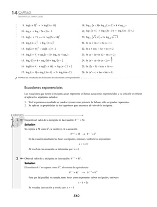 CAPÍTULO 14
ÁLGEBRA • Logaritmos
557
EJERCICIO 142
Utiliza las propiedades de los logaritmos para desarrollar las siguientes expresiones:
1. loga 74
10. log5
3 6
2 2
3 1 2
2
x x
x x y
y
−
( )
−
( )
2. log6
3
2
3
−
11. log4
2 4
3x y
3. loge e x
7
3
12. log x y z
+
( )4 5
4. log5 2
xy 13. log
x
y
3
5. log3
3 2
x y z 14. log
a b
c d
3
2
3
6. ln 3 4 2 2
e x
( ) 15. log2 4
x y
x y
+
−
( )
7. log x y x z
+
( ) −
( )
3
16. log
x
x x z
2
3 2
3
− +
( )
8. log1
2
2
7
x
17. log
x y
x y
+
( ) −
( )
+
( ) −
3 5
6 2
4
9. ln
xy
e z
2
3 4
18. ln
e x x
e x
x
2 4 3
2 4
5
3
1 1
1
+
( ) −
( )
−
( )
Aplica las propiedades de los logaritmos para expresar los siguientes logaritmos como el logaritmo de un solo argu-
mento:
19. 2 5 2
ln ln
+ x 28. 1 1 1
4 4
− −
( )− +
( )
log log
m m
20. 3 2
log log
m n
− 29.
1
8
1
3
1
4
log log log
x y z
+ −
21.
1
2
1
3
7 7
log log
x y
+ 30. ln ln ln
5 1 7
+ + −
y x
22. ln8 4
+ x 31. 2 3 3
− + +
( )− −
( )
x x y x y
ln ln
23.
2
5
4
log log
m n
+ 32.
2
3
2
4
5
2 2 1
log log log
x x x
−
( )− +
( )+ +
( )
24. 2 3
2
x + log 33.
1
2
7
3
2
2 2
+ −
log log
x y
25. − +
( )− +
( )
2
3
1
1
4
2
log log
b b
x x 34.
1
3
1
1
2
1
1
6
1
log log log
x x x
+
( )+ −
( )− −
26. log log log
3+ −
y x 35. x2
+ x + 1 − 2 3 1
log log
x x
+ +
( )
27. log log log
2 2 2
x y z
− − 36. 2 9 4 2 2 7 2 6
ln ln ln ln ln ln
+ + − − −
m p x y
⁄Veriﬁca tus resultados en la sección de soluciones correspondiente
www.FreeLibros.org
 