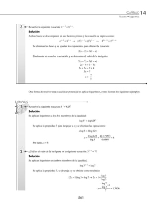 14 CAPÍTULO
MATEMÁTICAS SIMPLIFICADAS
558
Ejemplos
EJEMPLOS
Ecuaciones logarítmicas
En estas ecuaciones las incógnitas se encuentran afectadas por logaritmos, su solución se obtiene al aplicar las pro-
piedades y la deﬁnición de logaritmo.
1 Resuelve la siguiente ecuación: log .
5
2 1 2
x +
( )=
Solución
Al aplicar la deﬁnición de logaritmo, la expresión log 5
2 1 2
x +
( )= se convierte en:
2 1 52
x + =
Ahora al resolver esta ecuación, se obtiene:
2 1 52
x + = → 2 1 25
x + =
2 24
x =
x = 12
2 ¿Cuáles son los valores de x que satisfacen la ecuación log log ?
x x
+
( )+ −
( )=
2 1 1
Solución
Se aplica la propiedad 5 para expresarla en término de un solo logaritmo:
log log
x x
+
( )+ −
( )=
2 1 1 → log x x
+
( ) −
( )=
2 1 1 → log x x
2
2 1
+ −
( )=
Se aplica la deﬁnición de logaritmo y se resuelve factorizando la ecuación que resulta:
log x x
2
2 1
+ −
( )= → x x
2 1
2 10
+ − =
x x
2
2 10 0
+ − − =
x x
2
12 0
+ − =
x x
+
( ) −
( )=
4 3 0
x + =
4 0 y x − =
3 0
Por consiguiente, los valores que satisfacen las igualdades son: x = −4 y x = 3, y el valor que satisface la ecuación
es x = 3
3 Resuelve: log log .
3 3
4 5 2 1
x x
−
( )= +
( )
Solución
Se agrupan los logaritmos en el primer miembro de la igualdad y se aplica la propiedad 6:
log log
3 3
4 5 2 1
x x
−
( )= +
( ) → log log
3 3
4 5 2 1 0
x x
−
( )− +
( )= → log3
4 5
2 1
0
x
x
−
+
=
Se aplica la deﬁnición de logaritmo y se resuelve la ecuación que resulta:
4 5
2 1
30
x
x
−
+
= →
4 5
2 1
1
x
x
−
+
= → 4x − 5 = 2x + 1
2x = 6
x = 3
4 Resuelve la ecuación: log log .
2 2
3 1 1 1
x x
− = − +
Solución
Se agrupan los logaritmos en un solo miembro de la igualdad:
log log
2 2
3 1 1 1
x x
− + + =
www.FreeLibros.org
 