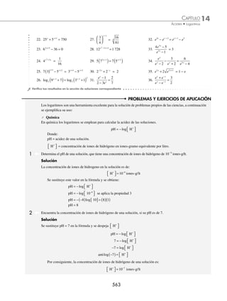 14 CAPÍTULO
MATEMÁTICAS SIMPLIFICADAS
560
Ejemplos
EJEMPLOS
9. log 3 1 log 3 11
2
x x
+
( ) = + ( )
– 18. log log log
2 2 2
3 2 4
x x x
−
( )+ +
( )= +
10. log log 2 3 3
3 3
x x
+ ( )=
– 19. log 1 log 3 5 log 5 3 2
2 2 2
x x – x
+
( ) + ( ) = ( )+
–
11. log 2 log 3
2
x x
+
( ) = + ( )
– –
1 14 20. log log
3 3
1 1 1
x x
+
( )= + −
12. log 4 – log 6
5
3
5
3
x
( ) = +
( )
x 21. ln (x + 1) = 1 + ln (x − 1)
13. log 2 log 1 2
x x
+
( ) ( )=
10
2
– – 22. ln x + ln (x − 3e) = ln 4 + 2
14. log log log log
8 8 8 8
4 1 5 3
x x x
−
( )+ −
( )= − 23. ln (x − 2) = ln 12 − ln (x + 2)
15. log log log
6
3
6
3
6
3
3 1 10 2
x x
+ = + − 24. ln (x − 1) − ln (x − 2) =
1
2
16. log 8 4 log 7 16 log 2
2
x x x
+
( ) + +
( ) = ( ) +
– 2 25. ln (2x − 3) − ln (x + 1) = e
17. log 1 log 3 3 log 6
2 2 2
x x x
– – –
( )− +
( ) = +
( )
1 2 26. ln (x2
+ x) + lne = ln(x + 1)
⁄Veriﬁca tus resultados en la sección de soluciones correspondiente
Ecuaciones exponenciales
Las ecuaciones que tienen la incógnita en el exponente se llaman ecuaciones exponenciales y su solución se obtiene
al aplicar los siguientes métodos:
1. Si el argumento o resultado se puede expresar como potencia de la base, sólo se igualan exponentes.
2. Se aplican las propiedades de los logaritmos para encontrar el valor de la incógnita.
1 Encuentra el valor de la incógnita en la ecuación: 2x + 1
= 32.
Solución
Se expresa a 32 como 25
, se sustituye en la ecuación:
2x + 1
= 32 → 2x + 1
= 25
En la ecuación resultante las bases son iguales, entonces, también los exponentes:
x + 1 = 5
Al resolver esta ecuación, se determina que: x = 4
2 Obtén el valor de la incógnita en la ecuación: 9x − 1
= 81x
.
Solución
El resultado 81x
se expresa como 92x
, al sustituir la equivalencia:
9x − 1
= 81x
→ 9x − 1
= 92x
Para que la igualdad se cumpla, tanto bases como exponentes deben ser iguales, entonces:
x − 1 = 2x
Se resuelve la ecuación y resulta que: x = − 1
www.FreeLibros.org
 