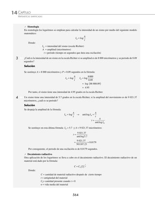 CAPÍTULO 14
ÁLGEBRA • Logaritmos
561
Ejemplos
EJEMPLOS
3 Resuelve la siguiente ecuación: 4x − 2
= 81 − x
.
Solución
Ambas bases se descomponen en sus factores primos y la ecuación se expresa como:
4x − 2
= 81− x
→ (22
)x − 2
= (23
)1 − x
→ 22(x − 2)
= 23(1 − x)
Se eliminan las bases y se igualan los exponentes, para obtener la ecuación:
2(x − 2) = 3(1 − x)
Finalmente se resuelve la ecuación y se determina el valor de la incógnita:
2(x − 2) = 3(1 − x)
2x − 4 = 3 − 3x
2x + 3x = 3 + 4
5x = 7
x =
7
5
Otra forma de resolver una ecuación exponencial es aplicar logaritmos, como ilustran los siguientes ejemplos:
1 Resuelve la siguiente ecuación: 5x
= 6252
.
Solución
Se aplican logaritmos a los dos miembros de la igualdad:
log log
5 6252
x
=
Se aplica la propiedad 3 para despejar a x y se efectúan las operaciones:
xlog log
5 2 625
=
x = =
( ) =
2 625
5
2 2 7959
0 6989
8
log
log
.
.
Por tanto, x = 8
2 ¿Cuál es el valor de la incógnita en la siguiente ecuación: 3 7
2 1
x−
= ?
Solución
Se aplican logaritmos en ambos miembros de la igualdad,
log log
3 7
2 1
x−
=
Se aplica la propiedad 3, se despeja x y se obtiene como resultado:
2 1 3 7 2 1
7
3
x x
−
( ) = → − =
log log
log
log
x =
+
=
log
log
.
7
3
1
2
1 3856
www.FreeLibros.org
 