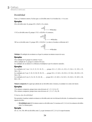 3 CAPÍTULO
MATEMÁTICAS SIMPLIFICADAS
34
Divisibilidad
Sean a y b números enteros. Se dice que a es divisible entre b si el residuo de a ÷ b es cero.
Ejemplos
48 es divisible entre 16, porque 48 = (16)(3) + 0, es decir,
ªª


2ESIDUO
1 512 es divisible entre 42, porque 1 512 = (42)(36) + 0, entonces,
ªªª



2ESIDUO
385 no es divisible entre 12, porque 385 = (12)(32)+ 1, es decir, el residuo es diferente de 0
ªª

 2ESIDUO

Múltiplo. El múltiplo de un número es el que lo contiene un número exacto de veces.
Ejemplos
36 es múltiplo de 9, porque lo contiene 4 veces.
240 es múltiplo de 12, porque lo contiene 20 veces.
Los múltiplos de un número k se obtienen al multiplicar k por los números naturales.
Ejemplos
Los múltiplos de 3 son: 3, 6, 9, 12, 15, 18, 21, … , porque 3(1) = 3, 3(2) = 6, 3(3) = 9, 3(4) = 12, 3(5) = 15,
3(6) = 18, ...
Los múltiplos de 5 son: 5, 10, 15, 20, 25, 30, 35, … , porque 5(1) = 5, 5(2) = 10, 5(3) = 15, 5(4) = 20, 5(5) = 25,
5(6) = 30, ...
Los múltiplos de 8 son: 8, 16, 24, 32, 40, 48, … , porque 8(1) = 8, 8(2) = 16, 8(3) = 24, 8(4) = 32, 8(5) = 40,
8(6) = 48, ...
Número compuesto. Es aquel que además de ser divisible entre sí mismo y la unidad, lo es entre otro factor.
Ejemplos
12 es número compuesto, porque tiene como divisores al: 1, 2, 3, 4, 6 y 12.
28 es número compuesto, porque tiene como divisores al: 1, 2, 4, 7, 14 y 28.
Criterios de divisibilidad
Nos permiten visualizar cuándo un número es divisible entre otro sin efectuar la división. A continuación se enuncian
algunos de ellos:
⁄ Divisibilidad entre 2. Un número entero es divisible entre 2 si termina en 0, 2, 4, 6 u 8, los números divisibles
entre 2 se llaman pares.
Ejemplo
20, 12, 114, 336, 468 son divisibles entre 2, ya que terminan en 0, 2, 4, 6 y 8, respectivamente.
www.FreeLibros.org
 