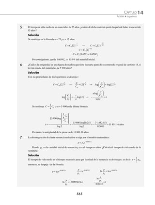 14 CAPÍTULO
MATEMÁTICAS SIMPLIFICADAS
562
3 ¿Cuál es el valor de x en la ecuación 32x
− 5(3x
) + 6 = 0?
Solución
Esta ecuación se expresa como una ecuación de segundo grado, de la forma:
(3x
)2
− 5(3x
) + 6 = 0
Se factoriza y se resuelven las ecuaciones resultantes:
3 3 3 2 0
x x
−
( ) −
( )=
3 3 0
x
− = 3 2 0
x
− =
3 3
x
= 3 2
x
=
log log
3 3
x
= log log
3 2
x
=
x log 3 = log 3 x log 3 = log 2
x = = =
log
log
.
.
3
3
0 4771
0 4771
1 x = = =
log
log
.
.
2
3
0 3010
0 4771
0.6309
Por consiguiente, las soluciones de la ecuación son: 1 y 0.6309
4 Resuelve la ecuación:
e
e
y
y
2
2
4
3
+
= .
Solución
La ecuación se expresa de la siguiente manera:
e2y
+ 4 = 3e2y
Se despeja el término e2y
:
e2y
− 3e2y
= − 4 − 2e2y
= − 4
e2y
= 2
En ambos miembros de la igualdad se aplica el logaritmo natural y se obtiene:
ln e2y
= ln2 2ylne = ln2 2y(1) = ln2
2y = ln2
y =
1
2
ln2
y = ln 2
EJERCICIO 144
Resuelve las siguientes ecuaciones exponenciales:
1. 5 625
x
= 8. 7 343
3 3
x−
= 15. 5 6253
x x
= +
2. 3 8
x
= 9. 3 3
2 3
x+
= 16. 49 7
1 2
−
=
x x
3. 9 9
2 0
x
= 10. 4 16
1 1
x x
+ −
= 17. 25 5
2 1
x x
−
= −
4. 64 8
x
= 11. 5 4
2 3
x−
= 18. 3 243 2
x x
= −
5. 2 37 2 83
. .
x
( ) = 12. 3 0 15
x
.
= 19. 2 32
3
− +
( )
=
x x
6. 2 4 5 76
. .
x
( ) = 13. 0 125
.
( ) =
x
128 20. 3 729
2
x
=
7. 5 25
1
x−
= 14. 2 256
3 1
x+
= 21. 2 8
2
2
x x
−
=
www.FreeLibros.org
 