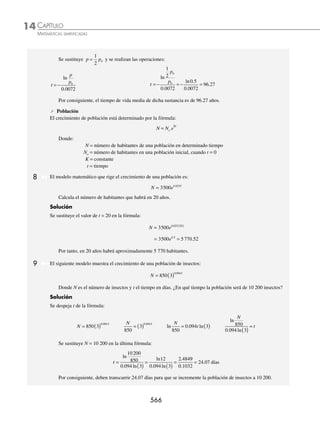 CAPÍTULO 14
ÁLGEBRA • Logaritmos
563
PROBLEMAS Y EJERCICIOS DE APLICACIÓN
22. 25 5 750
1
x x
+ =
+
27.
3
4
16
81
1
4
⎛
⎝
⎜
⎞
⎠
⎟ =
−
x
32. e2x
− ex + 2
= ex + 1
− e3
23. 6 36 0
2 5
x+
− = 28. 12 1 728
2
2 3
x x
− +
= 33.
4 5
1
3
3
e
e
x
x
−
−
= 3
24. 4
1
16
2
3
x x
+
= 29. 5 7 7 5
2 1 2
x x
− +
( )= ( ) 34.
e
e e
x
x x
−
−
+
2
3
2
=
6
4
2
e x
−
25. 7 3 5 3 5
1 2 4 3
( ) − = −
+ + + +
x x x x
30. 2 2 2
2
− −
+ =
x x
35. e e
x x
2 2 1
2
+ +
= 1 − e
26. log log
2
1
2
1 2
9 7 3 1
x x
− −
+
( )= +
( ) 31.
e
e
y
y
−
−
1
2 3
=
2
7
36.
e e
e e
x x
x x
+
−
−
−
=
3
2
⁄Veriﬁca tus resultados en la sección de soluciones correspondiente
Los logaritmos son una herramienta excelente para la solución de problemas propios de las ciencias, a continuación
se ejempliﬁca su uso:
⁄ Química
En química los logaritmos se emplean para calcular la acidez de las soluciones.
pH H
= − ⎡
⎣ ⎤
⎦
+
log
Donde:
pH = acidez de una solución.
H+
⎡
⎣ ⎤
⎦ = concentración de iones de hidrógeno en iones-gramo equivalente por litro.
1 Determina el pH de una solución, que tiene una concentración de iones de hidrógeno de 10− 8
iones-g/lt.
Solución
La concentración de iones de hidrogeno en la solución es de:
H iones-g/lt
+ −
⎡
⎣ ⎤
⎦ = 10 8
Se sustituye este valor en la fórmula y se obtiene:
pH H
= − ⎡
⎣ ⎤
⎦
+
log
pH 0 8
= − ⎡
⎣ ⎤
⎦
−
log 1 se aplica la propiedad 3
pH 0
= − −
( ) [ ]= ( )( )
8 1 8 1
log
pH = 8
2 Encuentra la concentración de iones de hidrógeno de una solución, si su pH es de 7.
Solución
Se sustituye pH = 7 en la fórmula y se despeja H+
⎡
⎣ ⎤
⎦
pH H
= − ⎡
⎣ ⎤
⎦
+
log
7 = − ⎡
⎣ ⎤
⎦
+
log H
− = ⎡
⎣ ⎤
⎦
+
7 log H
anti H
log −
( )= ⎡
⎣ ⎤
⎦
+
7
Por consiguiente, la concentración de iones de hidrógeno de una solución es:
H iones-g/lt
+ −
⎡
⎣ ⎤
⎦ = 10 7
www.FreeLibros.org
 